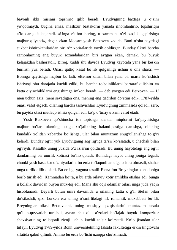 bayonli  ikki  misrani  topshiriq  qilib  beradi.  Lyudvigning  baxtiga  u  o’zini
yo’qotmaydi, bugina  emas, mashxur bastakorni yanada ilhomlantirib, topshiriqni
a’lo darajada bajaradi. «Unga  e’tibor bering, u xammani o’zi xaqida gapirishga
majbur qilyapti», degan ekan Motsart yosh Betxoven xaqida. Buni o’sha paytdagi
suxbat ishtirokchilaridan biri o’z xotiralarida yozib qoldirgan. Bunday fikrni barcha
zamonlarning  eng  buyuk  sozandalaridan  biri  aytgan  ekan,  demak,  bu  buyuk
kelajakdan bashoratdir. Biroq, xuddi shu davrda Lyudvig xayotida yana bir keskin
burilish yuz beradi. Onasi qattiq kasal bo’lib qolganligi uchun u ona shaxri —
Bonnga qaytishga majbur bo’ladi. «Bemor onam bilan yana bir marta ko’rishish
ishtiyoqi shu darajada kuchli  ediki, bu barcha to’sqinliklarni bartaraf qilishim va
katta qiyinchiliklarni engishimga imkon beradi, — deb yozgan edi Betxoven. — U
men uchun aziz, meni sevadigan ona, mening eng qadrdon do’stim edi». 1787-yilda
onasi vafot etgach, oilaning barcha tashvishlari Lyudvigning zimmasida qoladi, zero,
bu paytda otasi mutlaqo ishsiz qolgan edi, ko’p o’tmay u xam vafot etadi.
Yosh  Betxoven  qo’shimcha  ish  topishga,  darslar  miqdorini  ko’paytirishga
majbur  bo’lar,  ularning  ustiga  xo’jalikning  baland-pastiga  qarashga,  oilaning
kundalik xolidan xabardor bo’lishga, ular bilan muntazam shug’ullanishga to’g’ri
kelardi. Bunday og’ir yuk Lyudvigning sog’lig’iga ta’sir ko’rsatadi, u chechak bilan
og’riydi. Kasallik uning yuzida o’z izlarini qoldiradi. Bu uning hayotidagi eng og’ir
damlarning bir umrlik xotirasi bo’lib qoladi. Bonndagi  hayot uning joniga tegadi,
chunki yosh bastakor o’z niyatlarini bu erda to’laqonli amalga oshira olmasdi, shahar
unga torlik qilib qoladi. Bu erdagi yagona tasalli Elena fon Breyninglar xonadoniga
borib turish edi. Xammadan ko’ra, u bu erda oilaviy xotirjamlikka etishar edi, bunga
u bolalik davridan buyon mux-toj edi. Mana shu oqil odamlar oilasi unga juda yaqin
hisoblanardi. Deyarli butun umri davomida u oilaning katta o’g’li Stefan bilan
do’stlashdi, qizi Lorxen  esa uning o’smirlikdagi ilk romantik muxabbati bo’ldi.
Breyninglar  oilasi  Betxovenni,  uning  musiqiy  qiziqishlarini  muntazam  tarzda
qo’llab-quvvatlab  turishdi,  aynan  shu  oila  a’zolari  bo’lajak  buyuk  kompozitor
shaxsiyatining to’laqonli rivoji uchun kuchli ta’sir ko’rsatdi. Ko’p jixatdan ular
tufayli Lyudvig 1789-yilda Bonn universitetining falsafa fakultetiga erkin tinglovchi
sifatida qabul qilindi. Ammo bu erda bo’lishi uzoqqa cho’zilmadi.
