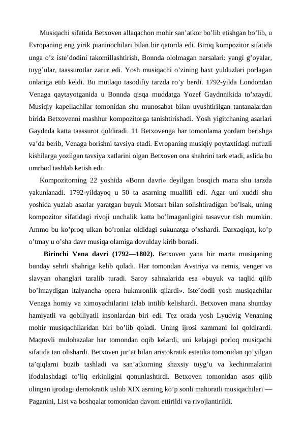 Musiqachi sifatida Betxoven allaqachon mohir san’atkor bo’lib etishgan bo’lib, u
Evropaning eng yirik pianinochilari bilan bir qatorda edi. Biroq kompozitor sifatida
unga o’z iste’dodini takomillashtirish, Bonnda ololmagan narsalari: yangi g’oyalar,
tuyg’ular, taassurotlar zarur edi. Yosh musiqachi o’zining baxt yulduzlari porlagan
onlariga etib keldi. Bu mutlaqo tasodifiy tarzda ro’y berdi. 1792-yilda Londondan
Venaga qaytayotganida u Bonnda qisqa muddatga  Yozef Gaydnnikida to’xtaydi.
Musiqiy kapellachilar tomonidan shu munosabat bilan uyushtirilgan tantanalardan
birida Betxovenni mashhur kompozitorga tanishtirishadi. Yosh yigitchaning asarlari
Gaydnda katta taassurot qoldiradi. 11 Betxovenga har tomonlama yordam berishga
va’da berib, Venaga borishni tavsiya etadi. Evropaning musiqiy poytaxtidagi nufuzli
kishilarga yozilgan tavsiya xatlarini olgan Betxoven ona shahrini tark etadi, aslida bu
umrbod tashlab ketish edi.
Kompozitorning 22 yoshida «Bonn davri» deyilgan bosqich mana shu tarzda
yakunlanadi. 1792-yildayoq u 50 ta asarning muallifi  edi. Agar  uni  xuddi shu
yoshida yuzlab asarlar yaratgan buyuk Motsart bilan solishtiradigan bo’lsak, uning
kompozitor sifatidagi rivoji unchalik katta bo’lmaganligini tasavvur tish mumkin.
Ammo bu ko’proq ulkan bo’ronlar oldidagi sukunatga o’xshardi. Darxaqiqat, ko’p
o’tmay u o’sha davr musiqa olamiga dovulday kirib boradi.
 Birinchi  Vena davri  (1792—1802). Betxoven yana  bir  marta  musiqaning
bunday sehrli shahriga kelib qoladi.  Har tomondan Avstriya va nemis, venger va
slavyan  ohanglari  taralib  turadi.  Saroy  sahnalarida  esa  «buyuk  va  taqlid  qilib
bo’lmaydigan italyancha opera  hukmronlik qilardi». Iste’dodli yosh musiqachilar
Venaga homiy va ximoyachilarini izlab intilib kelishardi. Betxoven mana shunday
hamiyatli va qobiliyatli insonlardan biri  edi. Tez orada yosh Lyudvig Venaning
mohir musiqachilaridan biri bo’lib qoladi.  Uning ijrosi xammani lol qoldirardi.
Maqtovli mulohazalar  har  tomondan oqib kelardi, uni kelajagi porloq musiqachi
sifatida tan olishardi. Betxoven jur’at bilan aristokratik estetika tomonidan qo’yilgan
ta’qiqlarni  buzib  tashladi  va  san’atkorning  shaxsiy  tuyg’u  va  kechinmalarini
ifodalashdagi  to’liq  erkinligini  qonunlashtirdi.  Betxoven  tomonidan  asos  qilib
olingan ijrodagi demokratik uslub XIX asrning ko’p sonli mahoratli musiqachilari —
Paganini, List va boshqalar tomonidan davom ettirildi va rivojlantirildi.
