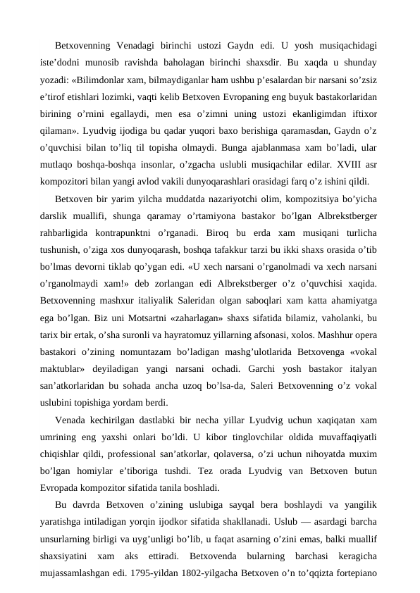 Betxovenning  Venadagi  birinchi  ustozi  Gaydn  edi.  U  yosh  musiqachidagi
iste’dodni  munosib  ravishda  baholagan  birinchi  shaxsdir.  Bu  xaqda  u  shunday
yozadi: «Bilimdonlar xam, bilmaydiganlar ham ushbu p’esalardan bir narsani so’zsiz
e’tirof etishlari lozimki, vaqti kelib Betxoven Evropaning eng buyuk bastakorlaridan
birining  o’rnini  egallaydi,  men  esa  o’zimni  uning ustozi  ekanligimdan  iftixor
qilaman». Lyudvig ijodiga bu qadar yuqori baxo berishiga qaramasdan, Gaydn o’z
o’quvchisi bilan to’liq til topisha olmaydi. Bunga ajablanmasa xam bo’ladi, ular
mutlaqo boshqa-boshqa insonlar, o’zgacha uslubli musiqachilar  edilar. XVIII asr
kompozitori bilan yangi avlod vakili dunyoqarashlari orasidagi farq o’z ishini qildi.
Betxoven bir yarim yilcha muddatda nazariyotchi olim, kompozitsiya bo’yicha
darslik  muallifi,  shunga  qaramay  o’rtamiyona  bastakor  bo’lgan  Albrekstberger
rahbarligida  kontrapunktni  o’rganadi.  Biroq  bu  erda  xam  musiqani  turlicha
tushunish, o’ziga xos dunyoqarash, boshqa tafakkur tarzi bu ikki shaxs orasida o’tib
bo’lmas devorni tiklab qo’ygan edi. «U xech narsani o’rganolmadi va xech narsani
o’rganolmaydi  xam!»  deb  zorlangan  edi  Albrekstberger  o’z  o’quvchisi  xaqida.
Betxovenning mashxur italiyalik Saleridan olgan saboqlari xam katta ahamiyatga
ega bo’lgan. Biz uni Motsartni «zaharlagan» shaxs sifatida bilamiz, vaholanki, bu
tarix bir ertak, o’sha suronli va hayratomuz yillarning afsonasi, xolos. Mashhur opera
bastakori  o’zining  nomuntazam  bo’ladigan  mashg’ulotlarida  Betxovenga  «vokal
maktublar»  deyiladigan  yangi  narsani  ochadi.  Garchi  yosh  bastakor  italyan
san’atkorlaridan bu sohada ancha uzoq bo’lsa-da, Saleri Betxovenning o’z vokal
uslubini topishiga yordam berdi.
Venada kechirilgan dastlabki bir necha yillar Lyudvig uchun xaqiqatan xam
umrining  eng  yaxshi  onlari  bo’ldi.  U  kibor  tinglovchilar  oldida  muvaffaqiyatli
chiqishlar qildi, professional san’atkorlar, qolaversa, o’zi uchun nihoyatda muxim
bo’lgan  homiylar  e’tiboriga  tushdi.  Tez  orada  Lyudvig  van  Betxoven  butun
Evropada kompozitor sifatida tanila boshladi.
Bu  davrda  Betxoven  o’zining  uslubiga  sayqal  bera  boshlaydi  va  yangilik
yaratishga intiladigan yorqin ijodkor sifatida shakllanadi. Uslub — asardagi barcha
unsurlarning birligi va uyg’unligi bo’lib, u faqat asarning o’zini emas, balki muallif
shaxsiyatini  xam  aks
 ettiradi.  Betxovenda  bularning  barchasi  keragicha
mujassamlashgan edi. 1795-yildan 1802-yilgacha Betxoven o’n to’qqizta fortepiano
