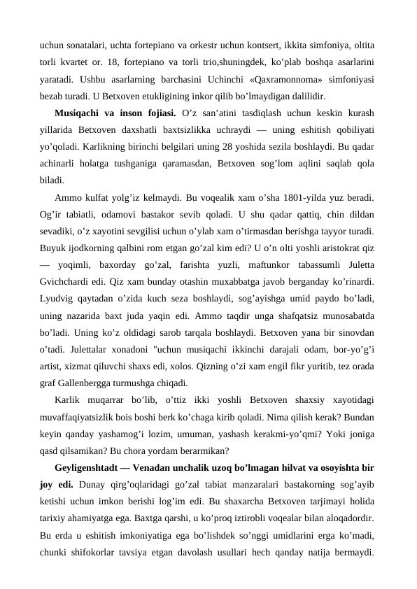 uchun sonatalari, uchta fortepiano va orkestr uchun kontsert, ikkita simfoniya, oltita
torli kvartet or. 18, fortepiano va torli trio,shuningdek, ko’plab boshqa asarlarini
yaratadi.  Ushbu  asarlarning  barchasini  Uchinchi  «Qaxramonnoma»  simfoniyasi
bezab turadi. U Betxoven etukligining inkor qilib bo’lmaydigan dalilidir.
Musiqachi  va  inson  fojiasi.  O’z  san’atini  tasdiqlash  uchun  keskin  kurash
yillarida  Betxoven  daxshatli  baxtsizlikka  uchraydi  —  uning  eshitish  qobiliyati
yo’qoladi. Karlikning birinchi belgilari uning 28 yoshida sezila boshlaydi. Bu qadar
achinarli  holatga  tushganiga  qaramasdan,  Betxoven  sog’lom  aqlini  saqlab  qola
biladi.
Ammo kulfat yolg’iz kelmaydi. Bu voqealik xam o’sha 1801-yilda yuz beradi.
Og’ir  tabiatli, odamovi  bastakor  sevib qoladi. U shu  qadar  qattiq,  chin  dildan
sevadiki, o’z xayotini sevgilisi uchun o’ylab xam o’tirmasdan berishga tayyor turadi.
Buyuk ijodkorning qalbini rom etgan go’zal kim edi? U o’n olti yoshli aristokrat qiz
—  yoqimli,  baxorday  go’zal,  farishta  yuzli,  maftunkor  tabassumli  Juletta
Gvichchardi edi. Qiz xam bunday otashin muxabbatga javob berganday ko’rinardi.
Lyudvig qaytadan o’zida kuch seza boshlaydi, sog’ayishga umid paydo bo’ladi,
uning nazarida baxt juda yaqin  edi. Ammo taqdir unga shafqatsiz munosabatda
bo’ladi. Uning ko’z oldidagi sarob tarqala boshlaydi. Betxoven yana bir sinovdan
o’tadi. Julettalar  xonadoni "uchun musiqachi  ikkinchi  darajali  odam, bor-yo’g’i
artist, xizmat qiluvchi shaxs edi, xolos. Qizning o’zi xam engil fikr yuritib, tez orada
graf Gallenbergga turmushga chiqadi.
Karlik  muqarrar  bo’lib,  o’ttiz  ikki  yoshli  Betxoven  shaxsiy  xayotidagi
muvaffaqiyatsizlik bois boshi berk ko’chaga kirib qoladi. Nima qilish kerak? Bundan
keyin qanday yashamog’i lozim, umuman, yashash kerakmi-yo’qmi? Yoki joniga
qasd qilsamikan? Bu chora yordam berarmikan?
Geyligenshtadt — Venadan unchalik uzoq bo’lmagan hilvat va osoyishta bir
joy  edi.  Dunay  qirg’oqlaridagi  go’zal  tabiat  manzaralari  bastakorning  sog’ayib
ketishi uchun imkon berishi log’im  edi. Bu shaxarcha Betxoven tarjimayi  holida
tarixiy ahamiyatga ega. Baxtga qarshi, u ko’proq iztirobli voqealar bilan aloqadordir.
Bu erda u  eshitish imkoniyatiga  ega bo’lishdek so’nggi umidlarini  erga ko’madi,
chunki shifokorlar tavsiya  etgan davolash usullari  hech qanday natija bermaydi.
