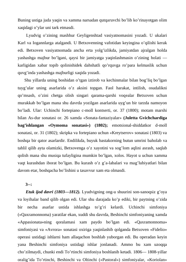 Buning ustiga juda yaqin va xamma narsadan qutqaruvchi bo’lib ko’rinayotgan olim
xaqidagi o’ylar uni tark etmasdi.
 Lyudvig o’zining mashhur Geyligenshtad vasiyatnomasini yozadi. U ukalari
Karl va Iogannlarga atalgandi. U Betxovenning vafotidan keyingina o’qilishi kerak
edi. Betxoven vasiyatnomada ancha  erta yolg’izlikda, jamiyatdan ajralgan  holda
yashashga majbur bo’lgani, qaysi bir jamiyatga yaqinlashmasin o’zining  holati —
karligidan xabar topib qolinishidek dahshatli qo’rquvga ro’para kelmaslik uchun
quvg’inda yashashga majburligi xaqida yozadi.
Shu yillarda uning boshidan o’tgan iztirob va kechinmalar bilan bog’liq bo’lgan
tuyg’ular  uning  asarlarida  o’z  aksini  topgan.  Faol  harakat,  intilish,  osudalikni
qo’msash,  o’zini  chetga  olish  singari  qarama-qarshi  voqealar  Betxoven  uchun
murakkab bo’lgan mana shu davrda yozilgan asarlarida uyg’un bir tarzda namoyon
bo’ladi. Ular: Uchinchi fortepiano c-moll kontserti, or. 37 (1800); motam marshi
bilan As-dur sonatasi or. 26 xamda «Sonata-fantaziyalar» (Juletta Gvichchardiga
bag’ishlangan «Oymoma  sonatasi»)  (1802); emotsional-shiddatkor  d-moll
sonatasi, or. 31 (1802); skripka va fortepiano uchun «Kreytserov» sonatasi (1803) va
boshqa bir qator asarlardir. Endilikda, buyuk bastakorning butun umrini baholab va
tahlil qilib ayta olamizki, Betxovenga o’z xayotini va sog’lom aqlini asrash, saqlab
qolish mana shu musiqa tufayligina mumkin bo’lgan, xolos. Hayot u uchun xamma
vaqt kurashdan iborat bo’lgan. Bu kurash o’z g’a-labalari va mag’lubiyatlari bilan
davom etar, boshqacha bo’lishini u tasavvur xam eta olmasdi.
 
 3--:
 Etuk ijod davri (1803—1812). Lyudvigning ong-u shuurini son-sanoqsiz g’oya
va loyihalar band qilib olgan edi. Ular shu darajada ko’p ediki, bir paytning o’zida
bir  necha  asarlar  ustida  ishlashga  to’g’ri  kelardi.  Uchinchi  simfoniya
(«Qaxramonnoma) yaratilar ekan, xuddi shu davrda, Beshinchi simfoniyaning xamda
«Appasionata»ning  qoralamasi  xam  paydo  bo’lgan  edi.  «Qaxramonnoma»
simfoniyasi va «Avrora» sonatasi oxiriga yaqinlashib qolganda Betxoven «Fidelio»
operasi ustidagi ishlarni ham allaqachon boshlab yuborgan edi. Bu operadan keyin
yana  Beshinchi  simfoniya  ustidagi  ishlar  jonlanadi.  Ammo  bu  xam  uzoqqa
cho’zilmaydi, chunki endi To’rtinchi simfoniya boshlanib ketadi. 1806— 1808-yillar
oralig’ida To’rtinchi, Beshinchi va Oltinchi («Pastoral») simfoniyalar, «Koriolan»
