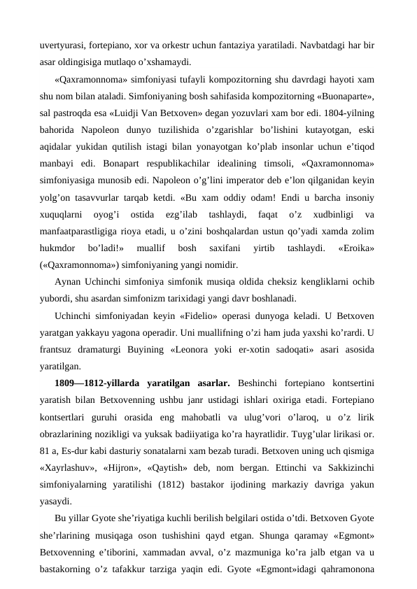 uvertyurasi, fortepiano, xor va orkestr uchun fantaziya yaratiladi. Navbatdagi har bir
asar oldingisiga mutlaqo o’xshamaydi.
«Qaxramonnoma» simfoniyasi tufayli kompozitorning shu davrdagi hayoti xam
shu nom bilan ataladi. Simfoniyaning bosh sahifasida kompozitorning «Buonaparte»,
sal pastroqda esa «Luidji Van Betxoven» degan yozuvlari xam bor edi. 1804-yilning
bahorida  Napoleon  dunyo  tuzilishida  o’zgarishlar  bo’lishini  kutayotgan,  eski
aqidalar yukidan qutilish istagi bilan yonayotgan ko’plab insonlar uchun  e’tiqod
manbayi  edi.  Bonapart  respublikachilar  idealining  timsoli,  «Qaxramonnoma»
simfoniyasiga munosib edi. Napoleon o’g’lini imperator deb e’lon qilganidan keyin
yolg’on tasavvurlar  tarqab ketdi. «Bu xam oddiy odam!  Endi u barcha insoniy
xuquqlarni  oyog’i  ostida
 ezg’ilab  tashlaydi,  faqat  o’z  xudbinligi  va
manfaatparastligiga rioya  etadi, u o’zini boshqalardan ustun qo’yadi xamda zolim
hukmdor  bo’ladi!»  muallif  bosh  saxifani  yirtib  tashlaydi.  «Eroika»
(«Qaxramonnoma») simfoniyaning yangi nomidir.
Aynan Uchinchi simfoniya simfonik musiqa oldida cheksiz kengliklarni ochib
yubordi, shu asardan simfonizm tarixidagi yangi davr boshlanadi.
Uchinchi simfoniyadan keyin «Fidelio» operasi dunyoga keladi. U Betxoven
yaratgan yakkayu yagona operadir. Uni muallifning o’zi ham juda yaxshi ko’rardi. U
frantsuz  dramaturgi  Buyining  «Leonora  yoki  er-xotin  sadoqati»  asari  asosida
yaratilgan.
1809—1812-yillarda  yaratilgan  asarlar.  Beshinchi  fortepiano  kontsertini
yaratish bilan Betxovenning ushbu janr ustidagi ishlari oxiriga etadi. Fortepiano
kontsertlari  guruhi  orasida  eng  mahobatli  va  ulug’vori  o’laroq,  u  o’z  lirik
obrazlarining nozikligi va yuksak badiiyatiga ko’ra hayratlidir. Tuyg’ular lirikasi or.
81 a, Es-dur kabi dasturiy sonatalarni xam bezab turadi. Betxoven uning uch qismiga
«Xayrlashuv»,  «Hijron»,  «Qaytish»  deb,  nom  bergan.  Ettinchi  va  Sakkizinchi
simfoniyalarning  yaratilishi  (1812)  bastakor  ijodining  markaziy  davriga  yakun
yasaydi.
Bu yillar Gyote she’riyatiga kuchli berilish belgilari ostida o’tdi. Betxoven Gyote
she’rlarining  musiqaga  oson  tushishini  qayd  etgan. Shunga  qaramay «Egmont»
Betxovenning  e’tiborini, xammadan  avval, o’z mazmuniga ko’ra jalb  etgan va u
bastakorning o’z tafakkur tarziga yaqin  edi. Gyote «Egmont»idagi qahramonona
