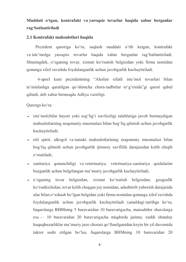 9 
 
Muddati o‘tgan, kontrafakt va yaroqsiz tovarlar haqida xabar berganlar 
rag‘batlantiriladi 
2.1 Kontrafakt mahsulotlari haqida 
Prezident qaroriga ko‘ra, saqlash muddati o‘tib ketgan, kontrafakt 
va iste’molga yaroqsiz tovarlar haqida xabar berganlar rag‘batlantiriladi. 
Shuningdek, o‘zganing tovar, xizmat ko‘rsatish belgisidan yoki firma nomidan 
qonunga xilof ravishda foydalanganlik uchun javobgarlik kuchaytiriladi. 
  4-aprel kuni prezidentning “Aholini sifatli iste’mol tovarlari bilan 
ta’minlashga qaratilgan qo‘shimcha chora-tadbirlar to‘g‘risida”gi qarori qabul 
qilindi, deb xabar bermoqda Adliya vazirligi. 
Qarorga ko‘ra: 
 iste’molchilar hayoti yoki sog‘lig‘i xavfsizligi talablariga javob bermaydigan 
mahsulotlarning noqonuniy muomalasi bilan bog‘liq qilmish uchun javobgarlik 
kuchaytiriladi; 
 etil spirti, alkogol va tamaki mahsulotlarining noqonuniy muomalasi bilan 
bog‘liq qilmish uchun javobgarlik ijtimoiy xavflilik darajasidan kelib chiqib 
o‘rnatiladi; 
 sanitariya qonunchiligi va veterinariya, veterinariya-sanitariya qoidalarini 
buzganlik uchun belgilangan ma’muriy javobgarlik kuchaytiriladi; 
 o‘zganing 
tovar 
belgisidan, 
xizmat 
ko‘rsatish 
belgisidan, 
geografik 
ko‘rsatkichidan, tovar kelib chiqqan joy nomidan, adashtirib yuborish darajasida 
ular bilan o‘xshash bo‘lgan belgidan yoki firma nomidan qonunga xilof ravishda 
foydalanganlik uchun javobgarlik kuchaytiriladi (amaldagi tartibga ko‘ra, 
fuqarolarga BHMning 5 baravaridan 10 baravarigacha, mansabdor shaxslarga 
esa — 10 baravaridan 20 baravarigacha miqdorda jarima; xuddi shunday 
huquqbuzarliklar ma’muriy jazo chorasi qo‘llanilganidan keyin bir yil davomida 
takror sodir etilgan bo‘lsa, fuqarolarga BHMning 10 baravaridan 20 
