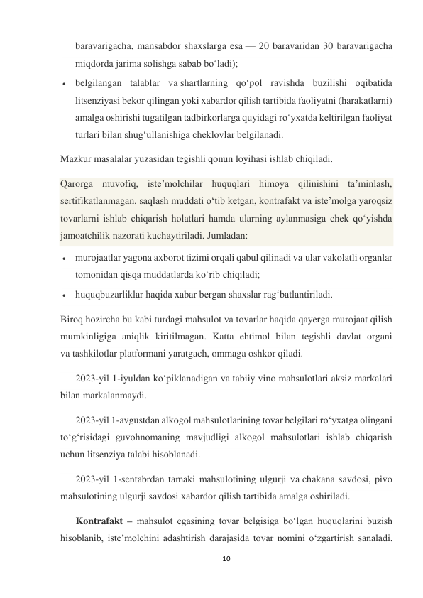 10 
 
baravarigacha, mansabdor shaxslarga esa — 20 baravaridan 30 baravarigacha 
miqdorda jarima solishga sabab bo‘ladi); 
 belgilangan talablar va shartlarning qo‘pol ravishda buzilishi oqibatida 
litsenziyasi bekor qilingan yoki xabardor qilish tartibida faoliyatni (harakatlarni) 
amalga oshirishi tugatilgan tadbirkorlarga quyidagi ro‘yxatda keltirilgan faoliyat 
turlari bilan shug‘ullanishiga cheklovlar belgilanadi. 
Mazkur masalalar yuzasidan tegishli qonun loyihasi ishlab chiqiladi. 
Qarorga muvofiq, iste’molchilar huquqlari himoya qilinishini ta’minlash, 
sertifikatlanmagan, saqlash muddati o‘tib ketgan, kontrafakt va iste’molga yaroqsiz 
tovarlarni ishlab chiqarish holatlari hamda ularning aylanmasiga chek qo‘yishda 
jamoatchilik nazorati kuchaytiriladi. Jumladan: 
 murojaatlar yagona axborot tizimi orqali qabul qilinadi va ular vakolatli organlar 
tomonidan qisqa muddatlarda ko‘rib chiqiladi; 
 huquqbuzarliklar haqida xabar bergan shaxslar rag‘batlantiriladi. 
Biroq hozircha bu kabi turdagi mahsulot va tovarlar haqida qayerga murojaat qilish 
mumkinligiga aniqlik kiritilmagan. Katta ehtimol bilan tegishli davlat organi 
va tashkilotlar platformani yaratgach, ommaga oshkor qiladi. 
2023-yil 1-iyuldan ko‘piklanadigan va tabiiy vino mahsulotlari aksiz markalari 
bilan markalanmaydi. 
2023-yil 1-avgustdan alkogol mahsulotlarining tovar belgilari ro‘yxatga olingani 
to‘g‘risidagi guvohnomaning mavjudligi alkogol mahsulotlari ishlab chiqarish 
uchun litsenziya talabi hisoblanadi. 
2023-yil 1-sentabrdan tamaki mahsulotining ulgurji va chakana savdosi, pivo 
mahsulotining ulgurji savdosi xabardor qilish tartibida amalga oshiriladi. 
Kontrafakt – mahsulot egasining tovar belgisiga bo‘lgan huquqlarini buzish 
hisoblanib, iste’molchini adashtirish darajasida tovar nomini o‘zgartirish sanaladi. 
