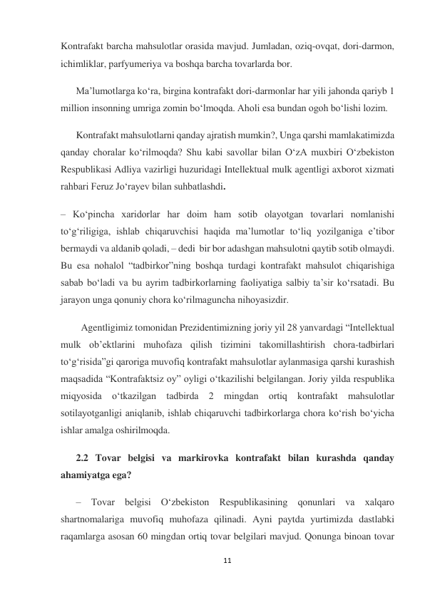 11 
 
Kontrafakt barcha mahsulotlar orasida mavjud. Jumladan, oziq-ovqat, dori-darmon, 
ichimliklar, parfyumeriya va boshqa barcha tovarlarda bor. 
Ma’lumotlarga ko‘ra, birgina kontrafakt dori-darmonlar har yili jahonda qariyb 1 
million insonning umriga zomin bo‘lmoqda. Aholi esa bundan ogoh bo‘lishi lozim. 
Kontrafakt mahsulotlarni qanday ajratish mumkin?, Unga qarshi mamlakatimizda 
qanday choralar ko‘rilmoqda? Shu kabi savollar bilan O‘zA muxbiri O‘zbekiston 
Respublikasi Adliya vazirligi huzuridagi Intellektual mulk agentligi axborot xizmati 
rahbari Feruz Jo‘rayev bilan suhbatlashdi. 
– Ko‘pincha xaridorlar har doim ham sotib olayotgan tovarlari nomlanishi 
to‘g‘riligiga, ishlab chiqaruvchisi haqida ma’lumotlar to‘liq yozilganiga e’tibor 
bermaydi va aldanib qoladi, – dedi  bir bor adashgan mahsulotni qaytib sotib olmaydi. 
Bu esa nohalol “tadbirkor”ning boshqa turdagi kontrafakt mahsulot chiqarishiga 
sabab bo‘ladi va bu ayrim tadbirkorlarning faoliyatiga salbiy ta’sir ko‘rsatadi. Bu 
jarayon unga qonuniy chora ko‘rilmaguncha nihoyasizdir. 
Agentligimiz tomonidan Prezidentimizning joriy yil 28 yanvardagi “Intellektual 
mulk ob’ektlarini muhofaza qilish tizimini takomillashtirish chora-tadbirlari 
to‘g‘risida”gi qaroriga muvofiq kontrafakt mahsulotlar aylanmasiga qarshi kurashish 
maqsadida “Kontrafaktsiz oy” oyligi o‘tkazilishi belgilangan. Joriy yilda respublika 
miqyosida o‘tkazilgan tadbirda 2 mingdan ortiq kontrafakt mahsulotlar 
sotilayotganligi aniqlanib, ishlab chiqaruvchi tadbirkorlarga chora ko‘rish bo‘yicha 
ishlar amalga oshirilmoqda. 
2.2 Tovar belgisi va markirovka kontrafakt bilan kurashda qanday 
ahamiyatga ega? 
– Tovar belgisi O‘zbekiston Respublikasining qonunlari va xalqaro 
shartnomalariga muvofiq muhofaza qilinadi. Ayni paytda yurtimizda dastlabki 
raqamlarga asosan 60 mingdan ortiq tovar belgilari mavjud. Qonunga binoan tovar 
