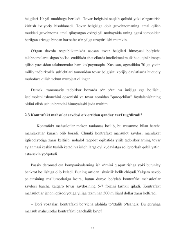 12 
 
belgilari 10 yil muddatga beriladi. Tovar belgisini saqlab qolishi yoki o‘zgartirish 
kiritish ixtiyoriy hisoblanadi. Tovar belgisiga doir guvohnomaning amal qilish 
muddati guvohnoma amal qilayotgan oxirgi yil mobaynida uning egasi tomonidan 
berilgan arizaga binoan har safar o‘n yilga uzaytirilishi mumkin. 
O‘tgan davrda respublikamizda asosan tovar belgilari himoyasi bo‘yicha 
talabnomalar tushgan bo‘lsa, endilikda chet ellarda intellektual mulk huquqini himoya 
qilish yuzasidan talabnomalar ham ko‘paymoqda. Xususan, agentlikka 70 ga yaqin 
milliy tadbirkorlik sub’ektlari tomonidan tovar belgisini xorijiy davlatlarda huquqiy 
muhofaza qilish uchun murojaat qilingan.  
Demak, zamonaviy tadbirkor bozorda o‘z o‘rni va imijiga ega bo‘lishi, 
iste’molchi ishonchini qozonishi va tovar nomidan ”qaroqchilar” foydalanishining 
oldini olish uchun brendni himoyalashi juda muhim. 
2.3 Kontrafakt mahsulot savdosi o‘z ortidan qanday xavf tug‘diradi? 
– Kontrafakt mahsulotlar makon tanlamas bo‘lib, bu muammo bilan barcha 
mamlakatlar kurash olib boradi. Chunki kontrafakt mahsulot savdosi mamlakat 
iqtisodiyotiga zarar keltirib, nohalol raqobat oqibatida yirik tadbirkorlarning tovar 
aylanmasi keskin tushib ketadi va ishchilarga oylik, davlatga soliq to‘lash qobiliyatini 
asta-sekin yo‘qotadi.  
Passiv daromad esa kompaniyalarning ish o‘rnini qisqartirishga yoki butunlay 
bankrot bo‘lishiga olib keladi. Buning ortidan ishsizlik kelib chiqadi.Xalqaro savdo 
palatasining ma’lumotlariga ko‘ra, butun dunyo bo‘ylab kontrafakt mahsulotlar 
savdosi barcha xalqaro tovar savdosining 5-7 foizini tashkil qiladi. Kontrafakt 
mahsulotlar jahon iqtisodiyotiga yiliga taxminan 500 milliard dollar zarar keltiradi. 
– Dori vositalari kontrafakti bo‘yicha alohida to‘xtalib o‘tsangiz. Bu guruhga 
mansub mahsulotlar kontrafakti qanchalik ko‘p? 
