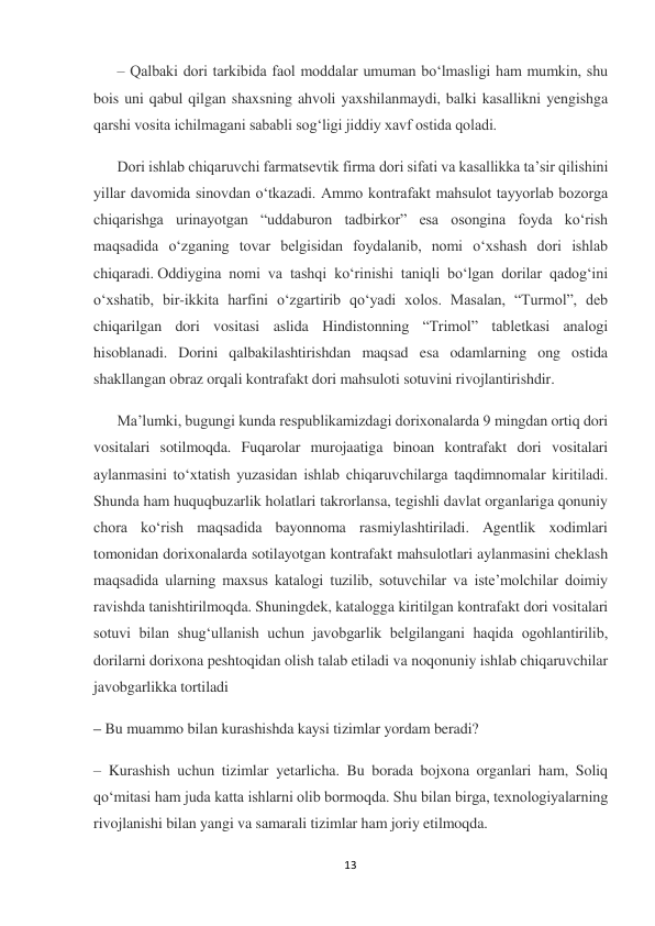 13 
 
– Qalbaki dori tarkibida faol moddalar umuman bo‘lmasligi ham mumkin, shu 
bois uni qabul qilgan shaxsning ahvoli yaxshilanmaydi, balki kasallikni yengishga 
qarshi vosita ichilmagani sababli sog‘ligi jiddiy xavf ostida qoladi.  
Dori ishlab chiqaruvchi farmatsevtik firma dori sifati va kasallikka ta’sir qilishini 
yillar davomida sinovdan o‘tkazadi. Ammo kontrafakt mahsulot tayyorlab bozorga 
chiqarishga urinayotgan “uddaburon tadbirkor” esa osongina foyda ko‘rish 
maqsadida o‘zganing tovar belgisidan foydalanib, nomi o‘xshash dori ishlab 
chiqaradi. Oddiygina nomi va tashqi ko‘rinishi taniqli bo‘lgan dorilar qadog‘ini 
o‘xshatib, bir-ikkita harfini o‘zgartirib qo‘yadi xolos. Masalan, “Turmol”, deb 
chiqarilgan dori vositasi aslida Hindistonning “Trimol” tabletkasi analogi 
hisoblanadi. Dorini qalbakilashtirishdan maqsad esa odamlarning ong ostida 
shakllangan obraz orqali kontrafakt dori mahsuloti sotuvini rivojlantirishdir. 
Ma’lumki, bugungi kunda respublikamizdagi dorixonalarda 9 mingdan ortiq dori 
vositalari sotilmoqda. Fuqarolar murojaatiga binoan kontrafakt dori vositalari 
aylanmasini to‘xtatish yuzasidan ishlab chiqaruvchilarga taqdimnomalar kiritiladi. 
Shunda ham huquqbuzarlik holatlari takrorlansa, tegishli davlat organlariga qonuniy 
chora ko‘rish maqsadida bayonnoma rasmiylashtiriladi. Agentlik xodimlari 
tomonidan dorixonalarda sotilayotgan kontrafakt mahsulotlari aylanmasini cheklash 
maqsadida ularning maxsus katalogi tuzilib, sotuvchilar va iste’molchilar doimiy 
ravishda tanishtirilmoqda. Shuningdek, katalogga kiritilgan kontrafakt dori vositalari 
sotuvi bilan shug‘ullanish uchun javobgarlik belgilangani haqida ogohlantirilib, 
dorilarni dorixona peshtoqidan olish talab etiladi va noqonuniy ishlab chiqaruvchilar 
javobgarlikka tortiladi 
– Bu muammo bilan kurashishda kaysi tizimlar yordam beradi? 
– Kurashish uchun tizimlar yetarlicha. Bu borada bojxona organlari ham, Soliq 
qo‘mitasi ham juda katta ishlarni olib bormoqda. Shu bilan birga, texnologiyalarning 
rivojlanishi bilan yangi va samarali tizimlar ham joriy etilmoqda. 
