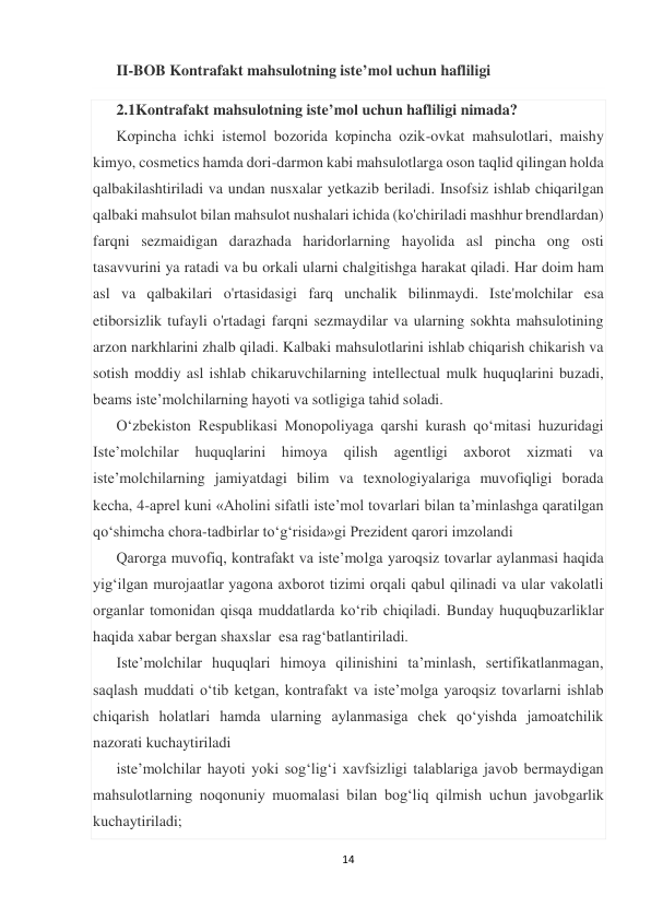 14 
 
II-BOB Kontrafakt mahsulotning iste’mol uchun hafliligi  
2.1Kontrafakt mahsulotning iste’mol uchun hafliligi nimada? 
Kơpincha ichki istemol bozorida kơpincha ozik-ovkat mahsulotlari, maishy 
kimyo, cosmetics hamda dori-darmon kabi mahsulotlarga oson taqlid qilingan holda 
qalbakilashtiriladi va undan nusxalar yetkazib beriladi. Insofsiz ishlab chiqarilgan 
qalbaki mahsulot bilan mahsulot nushalari ichida (ko'chiriladi mashhur brendlardan) 
farqni sezmaidigan darazhada haridorlarning hayolida asl pincha ong osti 
tasavvurini ya ratadi va bu orkali ularni chalgitishga harakat qiladi. Har doim ham 
asl va qalbakilari o'rtasidasigi farq unchalik bilinmaydi. Iste'molchilar esa 
etiborsizlik tufayli o'rtadagi farqni sezmaydilar va ularning sokhta mahsulotining 
arzon narkhlarini zhalb qiladi. Kalbaki mahsulotlarini ishlab chiqarish chikarish va 
sotish moddiy asl ishlab chikaruvchilarning intellectual mulk huquqlarini buzadi, 
beams iste’molchilarning hayoti va sotligiga tahid soladi. 
Oʻzbekiston Respublikasi Monopoliyaga qarshi kurash qoʻmitasi huzuridagi 
Isteʼmolchilar 
huquqlarini 
himoya 
qilish 
agentligi 
axborot 
xizmati 
va 
isteʼmolchilarning jamiyatdagi bilim va texnologiyalariga muvofiqligi borada 
kecha, 4-aprel kuni «Aholini sifatli iste’mol tovarlari bilan ta’minlashga qaratilgan 
qo‘shimcha chora-tadbirlar to‘g‘risida»gi Prezident qarori imzolandi 
Qarorga muvofiq, kontrafakt va iste’molga yaroqsiz tovarlar aylanmasi haqida 
yig‘ilgan murojaatlar yagona axborot tizimi orqali qabul qilinadi va ular vakolatli 
organlar tomonidan qisqa muddatlarda ko‘rib chiqiladi. Bunday huquqbuzarliklar 
haqida xabar bergan shaxslar  esa rag‘batlantiriladi. 
Iste’molchilar huquqlari himoya qilinishini ta’minlash, sertifikatlanmagan, 
saqlash muddati o‘tib ketgan, kontrafakt va iste’molga yaroqsiz tovarlarni ishlab 
chiqarish holatlari hamda ularning aylanmasiga chek qo‘yishda jamoatchilik 
nazorati kuchaytiriladi  
iste’molchilar hayoti yoki sog‘lig‘i xavfsizligi talablariga javob bermaydigan 
mahsulotlarning noqonuniy muomalasi bilan bog‘liq qilmish uchun javobgarlik 
kuchaytiriladi; 
