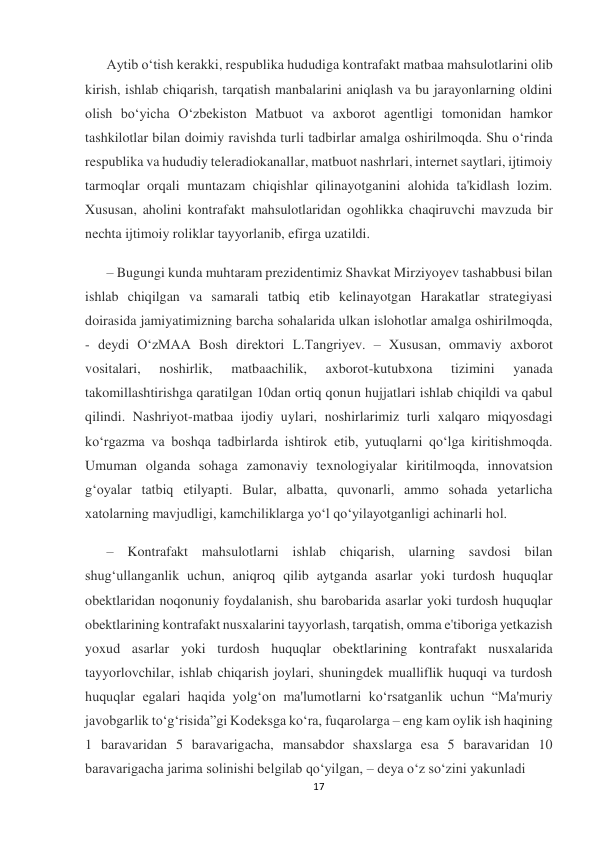 17 
 
Aytib o‘tish kerakki, respublika hududiga kontrafakt matbaa mahsulotlarini olib 
kirish, ishlab chiqarish, tarqatish manbalarini aniqlash va bu jarayonlarning oldini 
olish bo‘yicha O‘zbekiston Matbuot va axborot agentligi tomonidan hamkor 
tashkilotlar bilan doimiy ravishda turli tadbirlar amalga oshirilmoqda. Shu o‘rinda 
respublika va hududiy teleradiokanallar, matbuot nashrlari, internet saytlari, ijtimoiy 
tarmoqlar orqali muntazam chiqishlar qilinayotganini alohida ta'kidlash lozim. 
Xususan, aholini kontrafakt mahsulotlaridan ogohlikka chaqiruvchi mavzuda bir 
nechta ijtimoiy roliklar tayyorlanib, efirga uzatildi. 
– Bugungi kunda muhtaram prezidentimiz Shavkat Mirziyoyev tashabbusi bilan 
ishlab chiqilgan va samarali tatbiq etib kelinayotgan Harakatlar strategiyasi 
doirasida jamiyatimizning barcha sohalarida ulkan islohotlar amalga oshirilmoqda, 
- deydi O‘zMAA Bosh direktori L.Tangriyev. – Xususan, ommaviy axborot 
vositalari, 
noshirlik, 
matbaachilik, 
axborot-kutubxona 
tizimini 
yanada 
takomillashtirishga qaratilgan 10dan ortiq qonun hujjatlari ishlab chiqildi va qabul 
qilindi. Nashriyot-matbaa ijodiy uylari, noshirlarimiz turli xalqaro miqyosdagi 
ko‘rgazma va boshqa tadbirlarda ishtirok etib, yutuqlarni qo‘lga kiritishmoqda. 
Umuman olganda sohaga zamonaviy texnologiyalar kiritilmoqda, innovatsion 
g‘oyalar tatbiq etilyapti. Bular, albatta, quvonarli, ammo sohada yetarlicha 
xatolarning mavjudligi, kamchiliklarga yo‘l qo‘yilayotganligi achinarli hol. 
– Kontrafakt mahsulotlarni ishlab chiqarish, ularning savdosi bilan 
shug‘ullanganlik uchun, aniqroq qilib aytganda asarlar yoki turdosh huquqlar 
obektlaridan noqonuniy foydalanish, shu barobarida asarlar yoki turdosh huquqlar 
obektlarining kontrafakt nusxalarini tayyorlash, tarqatish, omma e'tiboriga yetkazish 
yoxud asarlar yoki turdosh huquqlar obektlarining kontrafakt nusxalarida 
tayyorlovchilar, ishlab chiqarish joylari, shuningdek mualliflik huquqi va turdosh 
huquqlar egalari haqida yolg‘on ma'lumotlarni ko‘rsatganlik uchun “Ma'muriy 
javobgarlik to‘g‘risida”gi Kodeksga ko‘ra, fuqarolarga – eng kam oylik ish haqining 
1 baravaridan 5 baravarigacha, mansabdor shaxslarga esa 5 baravaridan 10 
baravarigacha jarima solinishi belgilab qo‘yilgan, – deya o‘z so‘zini yakunladi  
