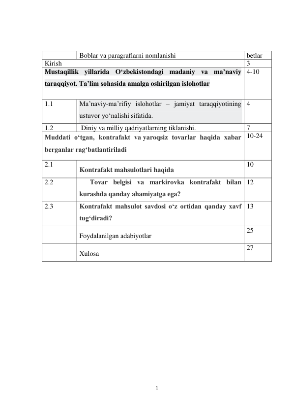 1 
 
 
 
 
 
Boblar va paragraflarni nomlanishi 
betlar 
Kirish 
3 
Mustaqillik yillarida O‘zbekistondagi madaniy va ma’naviy 
taraqqiyot. Ta’lim sohasida amalga oshirilgan islohotlar 
 
4-10 
1.1 
Ma’naviy-ma’rifiy islohotlar – jamiyat taraqqiyotining 
ustuvor yo‘nalishi sifatida. 
4 
1.2 
 Diniy va milliy qadriyatlarning tiklanishi. 
7 
Muddati o‘tgan, kontrafakt va yaroqsiz tovarlar haqida xabar 
berganlar rag‘batlantiriladi 
10-24 
2.1 
Kontrafakt mahsulotlari haqida 
10 
2.2 
Tovar belgisi va markirovka kontrafakt bilan 
kurashda qanday ahamiyatga ega? 
12 
2.3 
Kontrafakt mahsulot savdosi o‘z ortidan qanday xavf 
tug‘diradi? 
13 
 
Foydalanilgan adabiyotlar 
25 
 
Xulosa 
27 
