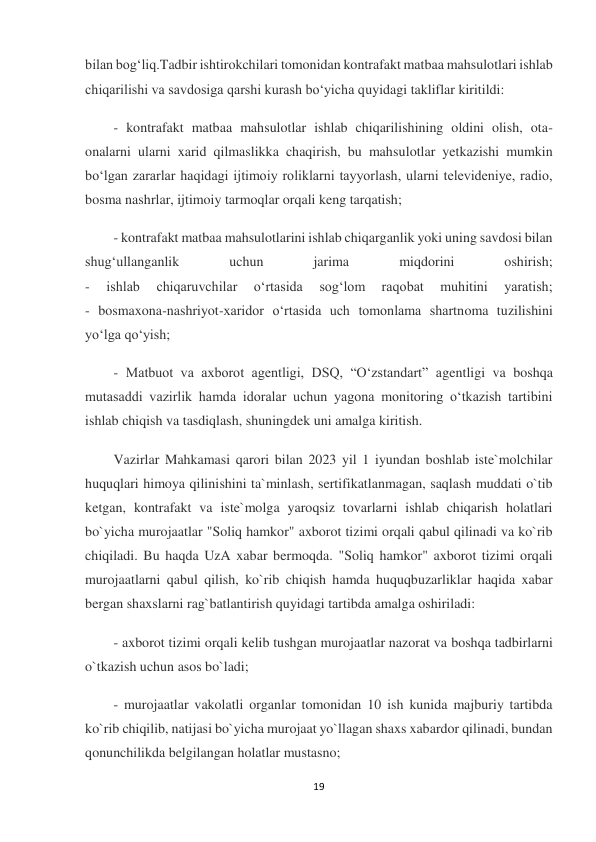 19 
 
bilan bog‘liq.Tadbir ishtirokchilari tomonidan kontrafakt matbaa mahsulotlari ishlab 
chiqarilishi va savdosiga qarshi kurash bo‘yicha quyidagi takliflar kiritildi: 
- kontrafakt matbaa mahsulotlar ishlab chiqarilishining oldini olish, ota-
onalarni ularni xarid qilmaslikka chaqirish, bu mahsulotlar yetkazishi mumkin 
bo‘lgan zararlar haqidagi ijtimoiy roliklarni tayyorlash, ularni televideniye, radio, 
bosma nashrlar, ijtimoiy tarmoqlar orqali keng tarqatish; 
- kontrafakt matbaa mahsulotlarini ishlab chiqarganlik yoki uning savdosi bilan 
shug‘ullanganlik 
uchun 
jarima 
miqdorini 
oshirish; 
- 
ishlab 
chiqaruvchilar 
o‘rtasida 
sog‘lom 
raqobat 
muhitini 
yaratish; 
- bosmaxona-nashriyot-xaridor o‘rtasida uch tomonlama shartnoma tuzilishini 
yo‘lga qo‘yish; 
- Matbuot va axborot agentligi, DSQ, “O‘zstandart” agentligi va boshqa 
mutasaddi vazirlik hamda idoralar uchun yagona monitoring o‘tkazish tartibini 
ishlab chiqish va tasdiqlash, shuningdek uni amalga kiritish. 
Vazirlar Mahkamasi qarori bilan 2023 yil 1 iyundan boshlab iste`molchilar 
huquqlari himoya qilinishini ta`minlash, sertifikatlanmagan, saqlash muddati o`tib 
ketgan, kontrafakt va iste`molga yaroqsiz tovarlarni ishlab chiqarish holatlari 
bo`yicha murojaatlar "Soliq hamkor" axborot tizimi orqali qabul qilinadi va ko`rib 
chiqiladi. Bu haqda UzA xabar bermoqda. "Soliq hamkor" axborot tizimi orqali 
murojaatlarni qabul qilish, ko`rib chiqish hamda huquqbuzarliklar haqida xabar 
bergan shaxslarni rag`batlantirish quyidagi tartibda amalga oshiriladi: 
- axborot tizimi orqali kelib tushgan murojaatlar nazorat va boshqa tadbirlarni 
o`tkazish uchun asos bo`ladi; 
- murojaatlar vakolatli organlar tomonidan 10 ish kunida majburiy tartibda 
ko`rib chiqilib, natijasi bo`yicha murojaat yo`llagan shaxs xabardor qilinadi, bundan 
qonunchilikda belgilangan holatlar mustasno; 
