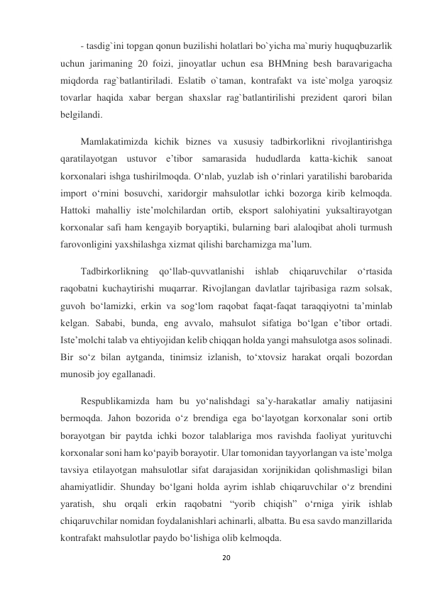 20 
 
- tasdig`ini topgan qonun buzilishi holatlari bo`yicha ma`muriy huquqbuzarlik 
uchun jarimaning 20 foizi, jinoyatlar uchun esa BHMning besh baravarigacha 
miqdorda rag`batlantiriladi. Eslatib o`taman, kontrafakt va iste`molga yaroqsiz 
tovarlar haqida xabar bergan shaxslar rag`batlantirilishi prezident qarori bilan 
belgilandi. 
Mamlakatimizda kichik biznes va xususiy tadbirkorlikni rivojlantirishga 
qaratilayotgan ustuvor eʼtibor samarasida hududlarda katta-kichik sanoat 
korxonalari ishga tushirilmoqda. Oʻnlab, yuzlab ish oʻrinlari yaratilishi barobarida 
import oʻrnini bosuvchi, xaridorgir mahsulotlar ichki bozorga kirib kelmoqda. 
Hattoki mahalliy isteʼmolchilardan ortib, eksport salohiyatini yuksaltirayotgan 
korxonalar safi ham kengayib boryaptiki, bularning bari alaloqibat aholi turmush 
farovonligini yaxshilashga xizmat qilishi barchamizga maʼlum. 
Tadbirkorlikning 
qoʻllab-quvvatlanishi 
ishlab 
chiqaruvchilar 
oʻrtasida 
raqobatni kuchaytirishi muqarrar. Rivojlangan davlatlar tajribasiga razm solsak, 
guvoh boʻlamizki, erkin va sogʻlom raqobat faqat-faqat taraqqiyotni taʼminlab 
kelgan. Sababi, bunda, eng avvalo, mahsulot sifatiga boʻlgan eʼtibor ortadi. 
Isteʼmolchi talab va ehtiyojidan kelib chiqqan holda yangi mahsulotga asos solinadi. 
Bir soʻz bilan aytganda, tinimsiz izlanish, toʻxtovsiz harakat orqali bozordan 
munosib joy egallanadi. 
Respublikamizda ham bu yoʻnalishdagi saʼy-harakatlar amaliy natijasini 
bermoqda. Jahon bozorida oʻz brendiga ega boʻlayotgan korxonalar soni ortib 
borayotgan bir paytda ichki bozor talablariga mos ravishda faoliyat yurituvchi 
korxonalar soni ham koʻpayib borayotir. Ular tomonidan tayyorlangan va isteʼmolga 
tavsiya etilayotgan mahsulotlar sifat darajasidan xorijnikidan qolishmasligi bilan 
ahamiyatlidir. Shunday boʻlgani holda ayrim ishlab chiqaruvchilar oʻz brendini 
yaratish, shu orqali erkin raqobatni “yorib chiqish” oʻrniga yirik ishlab 
chiqaruvchilar nomidan foydalanishlari achinarli, albatta. Bu esa savdo manzillarida 
kontrafakt mahsulotlar paydo boʻlishiga olib kelmoqda. 
