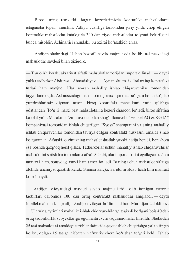 21 
 
Biroq, ming taassufki, bugun bozorlarimizda kontrafakt mahsulotlarni 
istagancha topish mumkin. Adliya vazirligi tomonidan joriy yilda chop etilgan 
kontrafakt mahsulotlar katalogida 300 dan ziyod mahsulotlar roʻyxati keltirilgani 
bunga misoldir. Achinarlisi shundaki, bu oxirgi koʻrsatkich emas... 
Andijon shahridagi “Jahon bozori” savdo majmuasida boʻlib, asl nusxadagi 
mahsulotlar savdosi bilan qiziqdik. 
— Tan olish kerak, aksariyat sifatli mahsulotlar xorijdan import qilinadi, — deydi 
yakka tadbirkor Abdurasul Ahmadaliyev. — Aynan shu mahsulotlarning kontrafakt 
turlari ham mavjud. Ular asosan mahalliy ishlab chiqaruvchilar tomonidan 
tayyorlanmoqda. Asl nusxadagi mahsulotning narxi qimmat boʻlgani holda koʻplab 
yurtdoshlarimiz qiymati arzon, biroq kontrafakt mahsulotni xarid qilishga 
odatlangan. Toʻgʻri, narxi past mahsulotning bozori chaqqon boʻladi, biroq sifatiga 
kafolat yoʻq. Masalan, oʻzim savdosi bilan shugʻullanuvchi “Henkel AG & KGdA” 
kompaniyasi tomonidan ishlab chiqarilgan “Syoss” shampunini va uning mahalliy 
ishlab chiqaruvchilar tomonidan tavsiya etilgan kontrafakt nusxasini amalda sinab 
koʻrganman. Afsuski, oʻzimizning mahsulot dastlab yaxshi natija beradi, bora-bora 
esa boshda qazgʻoq hosil qiladi. Tadbirkorlar uchun mahalliy ishlab chiqaruvchilar 
mahsulotini sotish har tomonlama afzal. Sababi, ular import oʻrnini egallagani uchun 
tannarxi ham, sotuvdagi narxi ham arzon boʻladi. Buning uchun mahsulot sifatiga 
alohida ahamiyat qaratish kerak. Shunisi aniqki, xaridorni aldab hech kim manfaat 
koʻrolmaydi. 
 Andijon viloyatidagi mavjud savdo majmualarida olib borilgan nazorat 
tadbirlari davomida 100 dan ortiq kontrafakt mahsulotlar aniqlandi, — deydi 
Intellektual mulk agentligi Andijon viloyat boʻlimi rahbari Murodjon Jaloldinov. 
— Ularning ayrimlari mahalliy ishlab chiqaruvchilarga tegishli boʻlgani bois 40 dan 
ortiq tadbirkorlik subyektlariga ogohlantiruvchi taqdimnomalar kiritildi. Shulardan 
25 tasi mahsulotini amaldagi tartiblar doirasida qayta ishlab chiqarishga yoʻnaltirgan 
boʻlsa, qolgan 15 tasiga nisbatan maʼmuriy chora koʻrishga toʻgʻri keldi. Ishlab 
