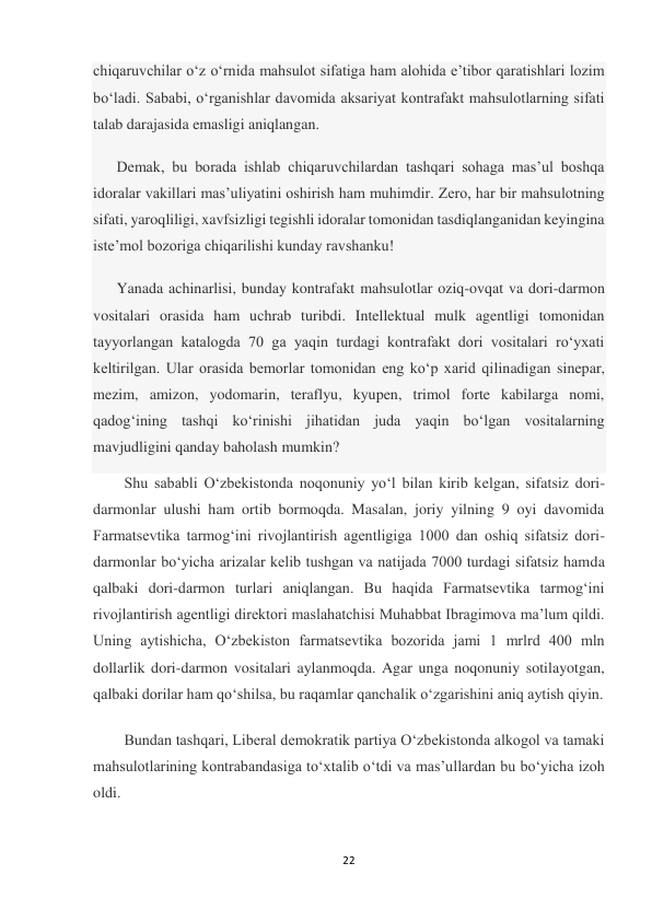 22 
 
chiqaruvchilar oʻz oʻrnida mahsulot sifatiga ham alohida eʼtibor qaratishlari lozim 
boʻladi. Sababi, oʻrganishlar davomida aksariyat kontrafakt mahsulotlarning sifati 
talab darajasida emasligi aniqlangan. 
Demak, bu borada ishlab chiqaruvchilardan tashqari sohaga masʼul boshqa 
idoralar vakillari masʼuliyatini oshirish ham muhimdir. Zero, har bir mahsulotning 
sifati, yaroqliligi, xavfsizligi tegishli idoralar tomonidan tasdiqlanganidan keyingina 
isteʼmol bozoriga chiqarilishi kunday ravshanku! 
Yanada achinarlisi, bunday kontrafakt mahsulotlar oziq-ovqat va dori-darmon 
vositalari orasida ham uchrab turibdi. Intellektual mulk agentligi tomonidan 
tayyorlangan katalogda 70 ga yaqin turdagi kontrafakt dori vositalari roʻyxati 
keltirilgan. Ular orasida bemorlar tomonidan eng koʻp xarid qilinadigan sinepar, 
mezim, amizon, yodomarin, teraflyu, kyupen, trimol forte kabilarga nomi, 
qadogʻining tashqi koʻrinishi jihatidan juda yaqin boʻlgan vositalarning 
mavjudligini qanday baholash mumkin? 
Shu sababli O‘zbekistonda noqonuniy yo‘l bilan kirib kelgan, sifatsiz dori-
darmonlar ulushi ham ortib bormoqda. Masalan, joriy yilning 9 oyi davomida 
Farmatsevtika tarmog‘ini rivojlantirish agentligiga 1000 dan oshiq sifatsiz dori-
darmonlar bo‘yicha arizalar kelib tushgan va natijada 7000 turdagi sifatsiz hamda 
qalbaki dori-darmon turlari aniqlangan. Bu haqida Farmatsevtika tarmog‘ini 
rivojlantirish agentligi direktori maslahatchisi Muhabbat Ibragimova ma’lum qildi. 
Uning aytishicha, O‘zbekiston farmatsevtika bozorida jami 1 mrlrd 400 mln 
dollarlik dori-darmon vositalari aylanmoqda. Agar unga noqonuniy sotilayotgan, 
qalbaki dorilar ham qo‘shilsa, bu raqamlar qanchalik o‘zgarishini aniq aytish qiyin. 
Bundan tashqari, Liberal demokratik partiya O‘zbekistonda alkogol va tamaki 
mahsulotlarining kontrabandasiga to‘xtalib o‘tdi va mas’ullardan bu bo‘yicha izoh 
oldi.  
