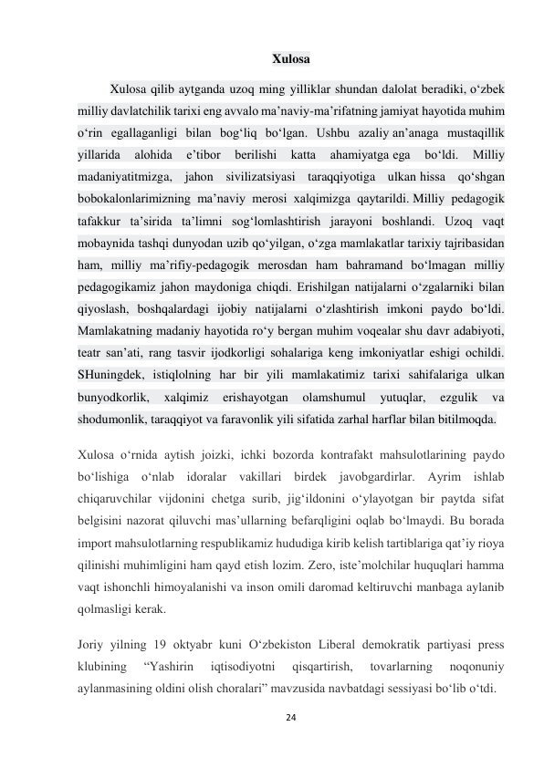 24 
 
Xulosa 
Xulosa qilib aytganda uzoq ming yilliklar shundan dalolat beradiki, o‘zbek 
milliy davlatchilik tarixi eng avvalo ma’naviy-ma’rifatning jamiyat hayotida muhim 
o‘rin egallaganligi bilan bog‘liq bo‘lgan. Ushbu azaliy an’anaga mustaqillik 
yillarida 
alohida 
e’tibor 
berilishi 
katta 
ahamiyatga ega 
bo‘ldi. 
Milliy 
madaniyatitmizga, jahon sivilizatsiyasi taraqqiyotiga ulkan hissa qo‘shgan 
bobokalonlarimizning ma’naviy merosi xalqimizga qaytarildi. Milliy pedagogik 
tafakkur ta’sirida ta’limni sog‘lomlashtirish jarayoni boshlandi. Uzoq vaqt 
mobaynida tashqi dunyodan uzib qo‘yilgan, o‘zga mamlakatlar tarixiy tajribasidan 
ham, milliy ma’rifiy-pedagogik merosdan ham bahramand bo‘lmagan milliy 
pedagogikamiz jahon maydoniga chiqdi. Erishilgan natijalarni o‘zgalarniki bilan 
qiyoslash, boshqalardagi ijobiy natijalarni o‘zlashtirish imkoni paydo bo‘ldi. 
Mamlakatning madaniy hayotida ro‘y bergan muhim voqealar shu davr adabiyoti, 
teatr san’ati, rang tasvir ijodkorligi sohalariga keng imkoniyatlar eshigi ochildi. 
SHuningdek, istiqlolning har bir yili mamlakatimiz tarixi sahifalariga ulkan 
bunyodkorlik, 
xalqimiz 
erishayotgan 
olamshumul 
yutuqlar, 
ezgulik 
va 
shodumonlik, taraqqiyot va faravonlik yili sifatida zarhal harflar bilan bitilmoqda. 
Xulosa oʻrnida aytish joizki, ichki bozorda kontrafakt mahsulotlarining paydo 
boʻlishiga oʻnlab idoralar vakillari birdek javobgardirlar. Ayrim ishlab 
chiqaruvchilar vijdonini chetga surib, jigʻildonini oʻylayotgan bir paytda sifat 
belgisini nazorat qiluvchi masʼullarning befarqligini oqlab boʻlmaydi. Bu borada 
import mahsulotlarning respublikamiz hududiga kirib kelish tartiblariga qatʼiy rioya 
qilinishi muhimligini ham qayd etish lozim. Zero, isteʼmolchilar huquqlari hamma 
vaqt ishonchli himoyalanishi va inson omili daromad keltiruvchi manbaga aylanib 
qolmasligi kerak. 
Joriy yilning 19 oktyabr kuni O‘zbekiston Liberal demokratik partiyasi press 
klubining 
“Yashirin 
iqtisodiyotni 
qisqartirish, 
tovarlarning 
noqonuniy 
aylanmasining oldini olish choralari” mavzusida navbatdagi sessiyasi bo‘lib o‘tdi.  
