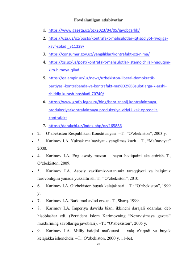 26 
 
Foydalanilgan adabiyotlar 
1. https://www.gazeta.uz/oz/2023/04/05/javobgarlik/ 
2. https://uza.uz/oz/posts/kontrafakt-mahsulotlar-iqtisodiyot-rivojiga-
xavf-soladi_311229/ 
3. https://consumer.gov.uz/yangiliklar/kontrafakt-ozi-nima/ 
4. https://xs.uz/uz/post/kontrafakt-mahsulotlar-istemolchilar-huquqini-
kim-himoya-qilad 
5. https://qalampir.uz/uz/news/uzbekiston-liberal-demokratik-
partiyasi-kontrabanda-va-kontrafakt-ma%D2%B3sulotlarga-k-arshi-
zhiddiy-kurash-boshladi-70740/ 
6. https://www.grafo-logos.ru/blog/baza-znanij-kontrafaktnaya-
produkcziya/kontrafaktnaya-produkcziya-vidyi-i-kak-opredelit-
kontrafakt 
7. https://darakchi.uz/index.php/oz/165886 
 2.     O‘zbekiston Respublikasi Konstitusiyasi. –T.: “O‘zbekiston”, 2003 y. 
 3.     Karimov I.A. Yuksak ma’naviyat - yengilmas kuch – T., “Ma’naviyat” 
2008. 
 4.     Karimov I.A. Eng asosiy mezon – hayot haqiqatini aks ettirish. T., 
O‘zbekiston, 2009. 
 5.     Karimov I.A. Asosiy vazifamiz-vatanimiz taraqqiyoti va halqimiz 
farovonligini yanada yuksaltirish. T., “O‘zbekiston”, 2010. 
 6.     Karimov I.A. O‘zbekiston buyuk kelajak sari. –T.: “O‘zbekiston”, 1999 
y. 
 7.     Karimov I.A. Barkamol avlod orzusi. T., Sharq. 1999. 
 8.     Karimov I.A. Imperiya davrida bizni ikkinchi darajali odamlar, deb 
hisoblashar edi. (Perzident Islom Karimovning “Nezavisimaya gazeta” 
muxbirining savollariga javoblari). –T.: “O‘zbekiston”, 2005 y. 
 9.     Karimov I.A. Milliy istiqlol mafkurasi – xalq e’tiqodi va buyuk 
kelajakka ishonchdir. –T.: O‘zbekiston, 2000 y. 11-bet. 
