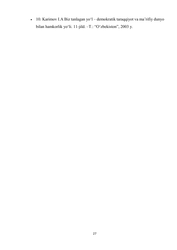 27 
 
 10. Karimov I.A Biz tanlagan yo‘l – demokratik taraqqiyot va ma’rifiy dunyo 
bilan hamkorlik yo‘li. 11-jild. –T.: “O‘zbekiston”, 2003 y. 
 
 
 
