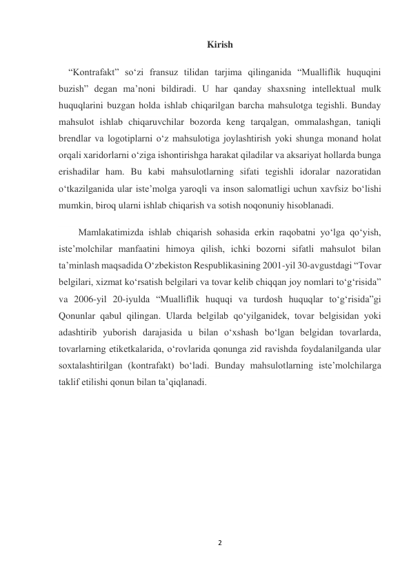 2 
 
Kirish 
“Kontrafakt” soʻzi fransuz tilidan tarjima qilinganida “Mualliflik huquqini 
buzish” degan maʼnoni bildiradi. U har qanday shaxsning intellektual mulk 
huquqlarini buzgan holda ishlab chiqarilgan barcha mahsulotga tegishli. Bunday 
mahsulot ishlab chiqaruvchilar bozorda keng tarqalgan, ommalashgan, taniqli 
brendlar va logotiplarni oʻz mahsulotiga joylashtirish yoki shunga monand holat 
orqali xaridorlarni oʻziga ishontirishga harakat qiladilar va aksariyat hollarda bunga 
erishadilar ham. Bu kabi mahsulotlarning sifati tegishli idoralar nazoratidan 
oʻtkazilganida ular isteʼmolga yaroqli va inson salomatligi uchun xavfsiz boʻlishi 
mumkin, biroq ularni ishlab chiqarish va sotish noqonuniy hisoblanadi. 
Mamlakatimizda ishlab chiqarish sohasida erkin raqobatni yoʻlga qoʻyish, 
isteʼmolchilar manfaatini himoya qilish, ichki bozorni sifatli mahsulot bilan 
taʼminlash maqsadida Oʻzbekiston Respublikasining 2001-yil 30-avgustdagi “Tovar 
belgilari, xizmat koʻrsatish belgilari va tovar kelib chiqqan joy nomlari toʻgʻrisida” 
va 2006-yil 20-iyulda “Mualliflik huquqi va turdosh huquqlar toʻgʻrisida”gi 
Qonunlar qabul qilingan. Ularda belgilab qoʻyilganidek, tovar belgisidan yoki 
adashtirib yuborish darajasida u bilan oʻxshash boʻlgan belgidan tovarlarda, 
tovarlarning etiketkalarida, oʻrovlarida qonunga zid ravishda foydalanilganda ular 
soxtalashtirilgan (kontrafakt) boʻladi. Bunday mahsulotlarning isteʼmolchilarga 
taklif etilishi qonun bilan taʼqiqlanadi. 
 
 
 
