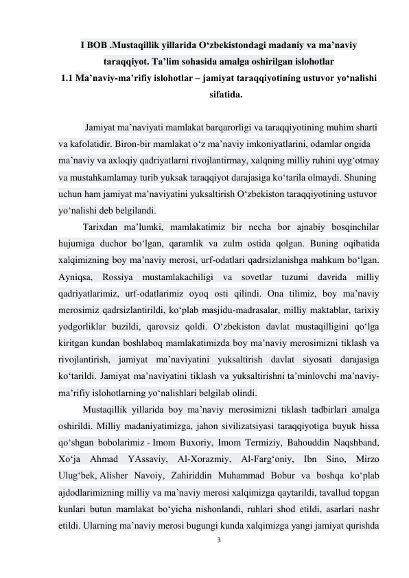 3 
 
I BOB .Mustaqillik yillarida O‘zbekistondagi madaniy va ma’naviy 
taraqqiyot. Ta’lim sohasida amalga oshirilgan islohotlar 
1.1 Ma’naviy-ma’rifiy islohotlar – jamiyat taraqqiyotining ustuvor yo‘nalishi 
sifatida. 
 
 Jamiyat ma’naviyati mamlakat barqarorligi va taraqqiyotining muhim sharti 
va kafolatidir. Biron-bir mamlakat o‘z ma’naviy imkoniyatlarini, odamlar ongida 
ma’naviy va axloqiy qadriyatlarni rivojlantirmay, xalqning milliy ruhini uyg‘otmay 
va mustahkamlamay turib yuksak taraqqiyot darajasiga ko‘tarila olmaydi. Shuning 
uchun ham jamiyat ma’naviyatini yuksaltirish O‘zbekiston taraqqiyotining ustuvor 
yo‘nalishi deb belgilandi. 
Tarixdan ma’lumki, mamlakatimiz bir necha bor ajnabiy bosqinchilar 
hujumiga duchor bo‘lgan, qaramlik va zulm ostida qolgan. Buning oqibatida 
xalqimizning boy ma’naviy merosi, urf-odatlari qadrsizlanishga mahkum bo‘lgan. 
Ayniqsa, Rossiya mustamlakachiligi va sovetlar tuzumi davrida milliy 
qadriyatlarimiz, urf-odatlarimiz oyoq osti qilindi. Ona tilimiz, boy ma’naviy 
merosimiz qadrsizlantirildi, ko‘plab masjidu-madrasalar, milliy maktablar, tarixiy 
yodgorliklar buzildi, qarovsiz qoldi. O‘zbekiston davlat mustaqilligini qo‘lga 
kiritgan kundan boshlaboq mamlakatimizda boy ma’naviy merosimizni tiklash va 
rivojlantirish, jamiyat ma’naviyatini yuksaltirish davlat siyosati darajasiga 
ko‘tarildi. Jamiyat ma’naviyatini tiklash va yuksaltirishni ta’minlovchi ma’naviy-
ma’rifiy islohotlarning yo‘nalishlari belgilab olindi. 
Mustaqillik yillarida boy ma’naviy merosimizni tiklash tadbirlari amalga 
oshirildi. Milliy madaniyatimizga, jahon sivilizatsiyasi taraqqiyotiga buyuk hissa 
qo‘shgan bobolarimiz - Imom Buxoriy, Imom Termiziy, Bahouddin Naqshband, 
Xo‘ja Ahmad YAssaviy, Al-Xorazmiy, Al-Farg‘oniy, Ibn Sino, Mirzo 
Ulug‘bek, Alisher Navoiy, Zahiriddin Muhammad Bobur va boshqa ko‘plab 
ajdodlarimizning milliy va ma’naviy merosi xalqimizga qaytarildi, tavallud topgan 
kunlari butun mamlakat bo‘yicha nishonlandi, ruhlari shod etildi, asarlari nashr 
etildi. Ularning ma’naviy merosi bugungi kunda xalqimizga yangi jamiyat qurishda 
