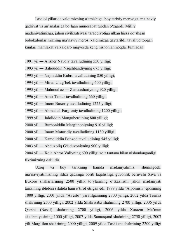 5 
 
Istiqlol yillarida xalqimizning o‘tmishiga, boy tarixiy merosiga, ma’naviy 
qadriyat va an’analariga bo‘lgan munosabat tubdan o‘zgardi. Milliy 
madaniyatimizga, jahon sivilizatsiyasi taraqqiyotiga ulkan hissa qo‘shgan 
bobokalonlarimizning ma’naviy merosi xalqimizga qaytarildi, tavallud topgan 
kunlari mamlakat va xalqaro miqyosda keng nishonlanmoqda. Jumladan: 
 
1991 yil ― Alisher Navoiy tavalludining 550 yilligi; 
1993 yil ― Bahouddin Naqshbandiyning 675 yilligi; 
1993 yil ― Najmiddin Kubro tavalludining 850 yilligi; 
1994 yil ― Mirzo Ulug‘bek tavalludining 600 yilligi; 
1995 yil ― Mahmud az ― Zamaxshariyning 920 yilligi; 
1996 yil ― Amir Temur tavalludining 660 yilligi; 
1998 yil ― Imom Buxoriy tavalludining 1225 yilligi; 
1998 yil ― Ahmad al-Farg‘oniy tavalludining 1200 yilligi; 
1999 yil ― Jaloliddin Manguberdining 800 yilligi; 
2000 yil ― Burhoniddin Marg‘inoniyning 910 yilligi; 
2000 yil ― Imom Moturidiy tavalludining 1130 yilligi; 
2000 yil ― Kamoliddin Behzod tavalludining 545 yilligi; 
2003 yil ― Abduxoliq G‘ijduvoniyning 900 yilligi; 
2004 yil ― Xoja Ahror Valiyning 600 yilligi zo‘r tantana bilan nishonlanganligi 
fikrimizning dalilidir. 
Uzoq 
va 
boy 
tarixning 
hamda 
madaniyatimiz, 
shuningdek, 
ma’naviyatimizning ildizi qadimga borib taqalishiga guvohlik beruvchi Xiva va 
Buxoro shaharlarining 2500 yillik to‘ylarining o‘tkazilishi jahon madaniyati 
tarixining ibtidosi sifatida ham e’tirof etilgan edi. 1999 yilda “Alpomish” eposining 
1000 yilligi, 2001 yilda “Avesto” yaratilganining 2700 yilligi, 2002 yilda Termiz 
shahrining 2500 yilligi, 2002 yilda Shahrisabz shahrining 2700 yilligi, 2006 yilda 
Qarshi (Nasaf) shahrining 2700 yilligi, 2006 yilda Xorazm Ma’mun 
akademiyasining 1000 yilligi, 2007 yilda Samarqand shahrining 2750 yilligi, 2007 
yili Marg‘ilon shahrining 2000 yilligi, 2009 yilda Toshkent shahrining 2200 yilligi 
