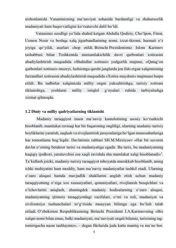 6 
 
nishonlanishi Vatanimizning ma’naviyat sohasida bardamligi va shaharsozlik 
madaniyati ham baquvvatligini ko‘rsatuvchi dalil bo‘ldi. 
Vatanimiz ozodligi yo‘lida shahid ketgan Abdulla Qodiriy, Cho‘lpon, Fitrat, 
Usmon Nosir va boshqa xalq jigarbandlarining nomi, izzat-ikromi, hurmati o‘z 
joyiga qo‘yildi, asarlari chop etildi. Birinchi Prezidentimiz Islom Karimov 
tashabbusi bilan Toshkentda mustamlakichilik davri qurbonlari xotirasini 
abadiylashtirish maqsadida «Shahidlar xotirasi» yodgorlik majmui, «Qatag‘on 
qurbonlari xotirasi» muzeyi, fashizmga qarshi janglarda jon fido etgan xalqimizning 
farzandlari xotirasini abadiylashtirish maqsadida «Xotira-maydoni» majmuasi barpo 
etildi. Bu tadbirlar xalqimizda milliy ongni yuksaltirishga, tarixiy xotirani 
tiklanishiga, 
yoshlarni 
milliy 
istiqlol 
g‘oyalari 
ruhida 
tarbiyalashga 
xizmat qilmoqda. 
 
1.2 Diniy va milliy qadriyatlarning tiklanishi. 
 Madaniy taraqqiyot inson ma’naviy kamolotining asosiy ko‘rsatkichi 
hisoblanib, mamlakat ravnaqi har bir fuqaroning ongliligi, ularning madaniy-tarixiy 
boyliklarini yaratish, saqlash va rivojlantirish jarayonlariga bo‘lgan munosabatlariga 
har tomonlama bog‘liqdir. Davlatimiz rahbari SH.M.Mirziyoev «Har bir suveren 
davlat o‘zining betakror tarixi va madaniyatiga egadir. Bu tarix, bu madaniyatning 
haqiqiy ijodkori, yaratuvchisi esa xaqli ravishda shu mamlakat xalqi hisoblanadi»1. 
Ta’kidlash joizki, madaniy-tarixiy taraqqiyot nihoyatda murakkab hisoblanib, uning 
ichki mohiyatini ham moddiy, ham ma’naviy madaniyatlar tashkil etadi. Ularning 
o‘zaro aloqasi hamda mavjudlik shakllarini anglab etish uchun madaniy 
taraqqiyotning o‘ziga xos xususiyatlari, qonuniyatlari, rivojlanish bosqichlari va 
o‘lchovlarini aniqlash, shuningdek madaniy hodisalarning o‘zaro aloqasi, 
madaniyatning ijtimoiy taraqqiyotdagi vazifalari, o‘rni va roli, madaniyat va 
sivilizatsiya tushunchalari to‘g‘risida muayyan bilimga ega bo‘lish talab 
etiladi. O‘zbekiston Respublikasining Birinchi Prezidenti I.A.Karimovning «Biz 
xalqni nomi bilan emas, balki madaniyati, ma’naviyati orqali bilamiz, tarixining tag-
tomirigacha nazar tashlaymiz», – degan fikrlarida juda katta mantiq va ma’no bor. 
