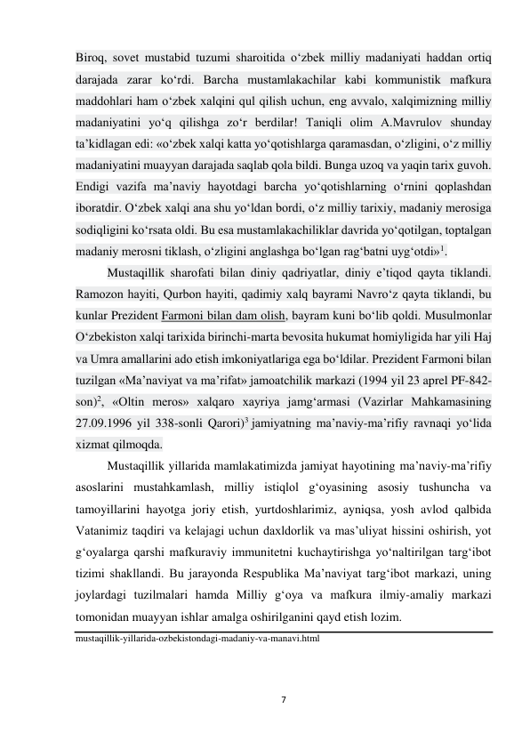 7 
 
Biroq, sovet mustabid tuzumi sharoitida o‘zbek milliy madaniyati haddan ortiq 
darajada zarar ko‘rdi. Barcha mustamlakachilar kabi kommunistik mafkura 
maddohlari ham o‘zbek xalqini qul qilish uchun, eng avvalo, xalqimizning milliy 
madaniyatini yo‘q qilishga zo‘r berdilar! Taniqli olim A.Mavrulov shunday 
ta’kidlagan edi: «o‘zbek xalqi katta yo‘qotishlarga qaramasdan, o‘zligini, o‘z milliy 
madaniyatini muayyan darajada saqlab qola bildi. Bunga uzoq va yaqin tarix guvoh. 
Endigi vazifa ma’naviy hayotdagi barcha yo‘qotishlarning o‘rnini qoplashdan 
iboratdir. O‘zbek xalqi ana shu yo‘ldan bordi, o‘z milliy tarixiy, madaniy merosiga 
sodiqligini ko‘rsata oldi. Bu esa mustamlakachiliklar davrida yo‘qotilgan, toptalgan 
madaniy merosni tiklash, o‘zligini anglashga bo‘lgan rag‘batni uyg‘otdi»1. 
Mustaqillik sharofati bilan diniy qadriyatlar, diniy e’tiqod qayta tiklandi. 
Ramozon hayiti, Qurbon hayiti, qadimiy xalq bayrami Navro‘z qayta tiklandi, bu 
kunlar Prezident Farmoni bilan dam olish, bayram kuni bo‘lib qoldi. Musulmonlar 
O‘zbekiston xalqi tarixida birinchi-marta bevosita hukumat homiyligida har yili Haj 
va Umra amallarini ado etish imkoniyatlariga ega bo‘ldilar. Prezident Farmoni bilan 
tuzilgan «Ma’naviyat va ma’rifat» jamoatchilik markazi (1994 yil 23 aprel PF-842-
son)2, «Oltin meros» xalqaro xayriya jamg‘armasi (Vazirlar Mahkamasining 
27.09.1996 yil 338-sonli Qarori)3 jamiyatning ma’naviy-ma’rifiy ravnaqi yo‘lida 
xizmat qilmoqda. 
Mustaqillik yillarida mamlakatimizda jamiyat hayotining ma’naviy-ma’rifiy 
asoslarini mustahkamlash, milliy istiqlol g‘oyasining asosiy tushuncha va 
tamoyillarini hayotga joriy etish, yurtdoshlarimiz, ayniqsa, yosh avlod qalbida 
Vatanimiz taqdiri va kelajagi uchun daxldorlik va mas’uliyat hissini oshirish, yot 
g‘oyalarga qarshi mafkuraviy immunitetni kuchaytirishga yo‘naltirilgan targ‘ibot 
tizimi shakllandi. Bu jarayonda Respublika Ma’naviyat targ‘ibot markazi, uning 
joylardagi tuzilmalari hamda Milliy g‘oya va mafkura ilmiy-amaliy markazi 
tomonidan muayyan ishlar amalga oshirilganini qayd etish lozim. 
mustaqillik-yillarida-ozbekistondagi-madaniy-va-manavi.html  
 
