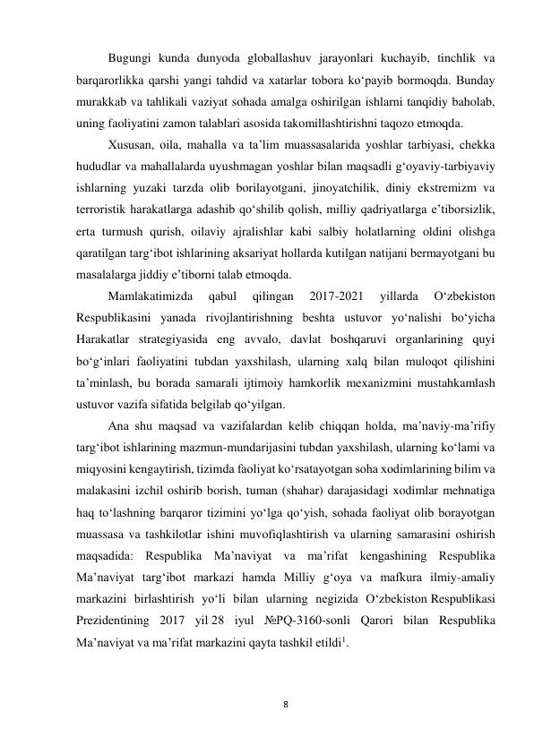 8 
 
Bugungi kunda dunyoda globallashuv jarayonlari kuchayib, tinchlik va 
barqarorlikka qarshi yangi tahdid va xatarlar tobora ko‘payib bormoqda. Bunday 
murakkab va tahlikali vaziyat sohada amalga oshirilgan ishlarni tanqidiy baholab, 
uning faoliyatini zamon talablari asosida takomillashtirishni taqozo etmoqda. 
Xususan, oila, mahalla va ta’lim muassasalarida yoshlar tarbiyasi, chekka 
hududlar va mahallalarda uyushmagan yoshlar bilan maqsadli g‘oyaviy-tarbiyaviy 
ishlarning yuzaki tarzda olib borilayotgani, jinoyatchilik, diniy ekstremizm va 
terroristik harakatlarga adashib qo‘shilib qolish, milliy qadriyatlarga e’tiborsizlik, 
erta turmush qurish, oilaviy ajralishlar kabi salbiy holatlarning oldini olishga 
qaratilgan targ‘ibot ishlarining aksariyat hollarda kutilgan natijani bermayotgani bu 
masalalarga jiddiy e’tiborni talab etmoqda. 
Mamlakatimizda 
qabul 
qilingan 
2017-2021 
yillarda 
O‘zbekiston 
Respublikasini yanada rivojlantirishning beshta ustuvor yo‘nalishi bo‘yicha 
Harakatlar strategiyasida eng avvalo, davlat boshqaruvi organlarining quyi 
bo‘g‘inlari faoliyatini tubdan yaxshilash, ularning xalq bilan muloqot qilishini 
ta’minlash, bu borada samarali ijtimoiy hamkorlik mexanizmini mustahkamlash 
ustuvor vazifa sifatida belgilab qo‘yilgan. 
Ana shu maqsad va vazifalardan kelib chiqqan holda, ma’naviy-ma’rifiy 
targ‘ibot ishlarining mazmun-mundarijasini tubdan yaxshilash, ularning ko‘lami va 
miqyosini kengaytirish, tizimda faoliyat ko‘rsatayotgan soha xodimlarining bilim va 
malakasini izchil oshirib borish, tuman (shahar) darajasidagi xodimlar mehnatiga 
haq to‘lashning barqaror tizimini yo‘lga qo‘yish, sohada faoliyat olib borayotgan 
muassasa va tashkilotlar ishini muvofiqlashtirish va ularning samarasini oshirish 
maqsadida: Respublika Ma’naviyat va ma’rifat kengashining Respublika 
Ma’naviyat targ‘ibot markazi hamda Milliy g‘oya va mafkura ilmiy-amaliy 
markazini birlashtirish yo‘li bilan ularning negizida O‘zbekiston Respublikasi 
Prezidentining 2017 yil 28 iyul №PQ-3160-sonli Qarori bilan Respublika 
Ma’naviyat va ma’rifat markazini qayta tashkil etildi1. 
 
 
