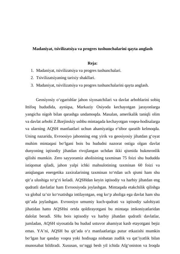 Madaniyat, tsivilizatsiya va progres tushunchalarini qayta anglash
Reja:
1. Madaniyat, tsivilizatsiya va progres tushunchalari. 
2. Tsivilizatsiyaning tarixiy shakllari. 
3. Madaniyat, tsivilizatsiya va progres tushunchalarini qayta anglash. 
Geosiyosiy o‘zgarishlar jahon siyosatchilari va davlat arboblarini sobiq
Ittifoq  hududida,  ayniqsa,  Markaziy  Osiyoda  kechayotgan  jarayonlarga
yangicha nigoh bilan qarashga undamoqda. Masalan, amerikalik taniqli olim
va davlat arbobi Z.Bzejinskiy ushbu mintaqada kechayotgan voqea-hodisalarga
va ularning AQSH manfaatlari uchun ahamiyatiga e’tibor qaratib kelmoqda.
Uning nazarida, Evroosiyo jahonning eng yirik va geosiyosiy jihatdan g‘oyat
muhim  mintaqasi  bo‘lgani  bois  bu  hududni  nazorat  ostiga  olgan  davlat
dunyoning  iqtisodiy  jihatdan  rivojlangan  uchdan  ikki  qismida  hukmronlik
qilishi mumkin. Zero sayyoramiz aholisining taxminan 75 foizi shu hududda
istiqomat  qiladi,  jahon  yalpi  ichki  mahsulotining  taxminan  60  foizi  va
aniqlangan energetika zaxiralarining taxminan to‘rtdan uch qismi ham shu
qit’a ulushiga to‘g‘ri keladi. AQSHdan keyin iqtisodiy va harbiy jihatdan eng
qudratli davlatlar ham Evroosiyoda joylashgan. Mintaqada etakchilik qilishga
va global ta’sir ko‘rsatishga intilayotgan, eng ko‘p aholiga ega davlat ham shu
qit’ada joylashgan. Evroosiyo umumiy kuch-qudrati va iqtisodiy salohiyati
jihatidan hatto AQSHni  ortda  qoldirayotgani  bu  mintaqa  imkoniyatlaridan
dalolat  beradi.  SHu  bois  iqtisodiy  va  harbiy  jihatdan  qudratli  davlatlar,
jumladan, AQSH siyosatida bu hudud ustuvor ahamiyat kasb etayotgani bejiz
emas. YA’ni, AQSH bu qit’ada o‘z manfaatlariga putur etkazishi mumkin
bo‘lgan har qanday voqea yoki hodisaga nisbatan zudlik va qat’iyatlik bilan
munosabat bildiradi. Xususan, so‘nggi besh yil ichida Afg‘oniston va Iroqda
