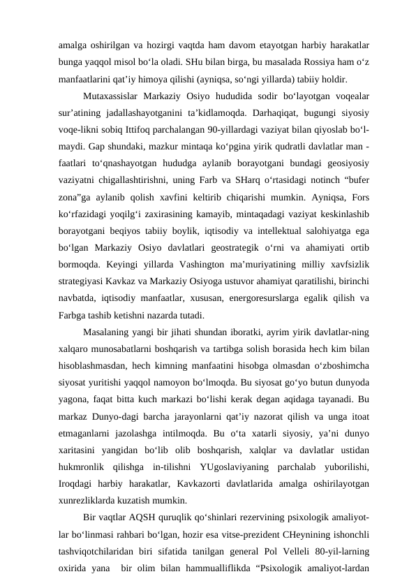 amalga oshirilgan va hozirgi vaqtda ham davom etayotgan harbiy harakatlar
bunga yaqqol misol bo‘la oladi. SHu bilan birga, bu masalada Rossiya ham o‘z
manfaatlarini qat’iy himoya qilishi (ayniqsa, so‘ngi yillarda) tabiiy holdir. 
Mutaxassislar  Markaziy  Osiyo  hududida  sodir  bo‘layotgan  voqealar
sur’atining  jadallashayotganini  ta’kidlamoqda.  Darhaqiqat,  bugungi  siyosiy
voqe-likni sobiq Ittifoq parchalangan 90-yillardagi vaziyat bilan qiyoslab bo‘l-
maydi. Gap shundaki, mazkur mintaqa ko‘pgina yirik qudratli davlatlar man -
faatlari  to‘qnashayotgan  hududga  aylanib  borayotgani  bundagi  geosiyosiy
vaziyatni chigallashtirishni, uning Farb va SHarq o‘rtasidagi notinch “bufer
zona”ga  aylanib  qolish  xavfini  keltirib  chiqarishi  mumkin.  Ayniqsa,  Fors
ko‘rfazidagi yoqilg‘i zaxirasining kamayib, mintaqadagi vaziyat keskinlashib
borayotgani beqiyos tabiiy boylik, iqtisodiy va intellektual salohiyatga ega
bo‘lgan  Markaziy  Osiyo  davlatlari  geostrategik  o‘rni  va  ahamiyati  ortib
bormoqda.  Keyingi  yillarda  Vashington  ma’muriyatining  milliy  xavfsizlik
strategiyasi Kavkaz va Markaziy Osiyoga ustuvor ahamiyat qaratilishi, birinchi
navbatda, iqtisodiy manfaatlar, xususan, energoresurslarga egalik qilish va
Farbga tashib ketishni nazarda tutadi. 
Masalaning yangi bir jihati shundan iboratki, ayrim yirik davlatlar-ning
xalqaro munosabatlarni boshqarish va tartibga solish borasida hech kim bilan
hisoblashmasdan, hech kimning manfaatini hisobga olmasdan o‘zboshimcha
siyosat yuritishi yaqqol namoyon bo‘lmoqda. Bu siyosat go‘yo butun dunyoda
yagona, faqat bitta kuch markazi bo‘lishi kerak degan aqidaga tayanadi. Bu
markaz Dunyo-dagi barcha jarayonlarni qat’iy nazorat qilish va unga itoat
etmaganlarni  jazolashga  intilmoqda.  Bu  o‘ta  xatarli  siyosiy,  ya’ni  dunyo
xaritasini  yangidan  bo‘lib  olib  boshqarish,  xalqlar  va  davlatlar  ustidan
hukmronlik  qilishga  in-tilishni  YUgoslaviyaning  parchalab  yuborilishi,
Iroqdagi  harbiy  harakatlar,  Kavkazorti  davlatlarida  amalga  oshirilayotgan
xunrezliklarda kuzatish mumkin.
Bir vaqtlar AQSH quruqlik qo‘shinlari rezervining psixologik amaliyot-
lar bo‘linmasi rahbari bo‘lgan, hozir esa vitse-prezident CHeynining ishonchli
tashviqotchilaridan  biri  sifatida  tanilgan  general  Pol  Velleli  80-yil-larning
oxirida  yana   bir  olim  bilan  hammualliflikda  “Psixologik  amaliyot-lardan
