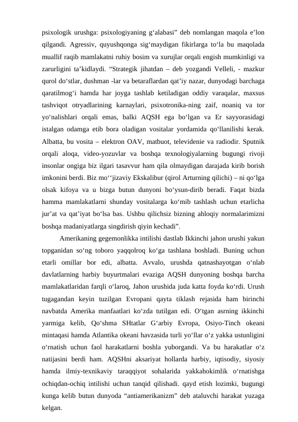 psixologik urushga: psixologiyaning g‘alabasi” deb nomlangan maqola e’lon
qilgandi. Agressiv, quyushqonga sig‘maydigan fikirlarga to‘la bu maqolada
muallif raqib mamlakatni ruhiy bosim va xurujlar orqali engish mumkinligi va
zarurligini ta’kidlaydi. “Strategik jihatdan – deb yozgandi Velleli, - mazkur
qurol do‘stlar, dushman -lar va betaraflardan qat’iy nazar, dunyodagi barchaga
qaratilmog‘i hamda har joyga tashlab ketiladigan oddiy varaqalar, maxsus
tashviqot  otryadlarining  karnaylari,  psixotronika-ning  zaif,  noaniq  va  tor
yo‘nalishlari  orqali  emas,  balki  AQSH  ega  bo‘lgan  va  Er  sayyorasidagi
istalgan odamga etib bora oladigan vositalar yordamida qo‘llanilishi kerak.
Albatta, bu vosita – elektron OAV, matbuot, televidenie va radiodir. Sputnik
orqali  aloqa,  video-yozuvlar  va  boshqa  texnologiyalarning  bugungi  rivoji
insonlar ongiga biz ilgari tasavvur ham qila olmaydigan darajada kirib borish
imkonini berdi. Biz mo‘‘jizaviy Ekskalibur (qirol Arturning qilichi) – ni qo‘lga
olsak kifoya va u bizga butun dunyoni  bo‘ysun-dirib beradi. Faqat  bizda
hamma mamlakatlarni shunday vositalarga ko‘mib tashlash uchun etarlicha
jur’at va qat’iyat bo‘lsa bas. Ushbu qilichsiz bizning ahloqiy normalarimizni
boshqa madaniyatlarga singdirish qiyin kechadi”. 
Amerikaning gegemonlikka intilishi dastlab Ikkinchi jahon urushi yakun
topganidan so‘ng toboro yaqqolroq ko‘ga tashlana boshladi. Buning uchun
etarli  omillar  bor  edi,  albatta.  Avvalo,  urushda  qatnashayotgan  o‘nlab
davlatlarning harbiy buyurtmalari evaziga AQSH dunyoning boshqa barcha
mamlakatlaridan farqli o‘laroq, Jahon urushida juda katta foyda ko‘rdi. Urush
tugagandan  keyin  tuzilgan  Evropani  qayta  tiklash  rejasida  ham  birinchi
navbatda Amerika manfaatlari ko‘zda tutilgan edi. O‘tgan asrning ikkinchi
yarmiga  kelib,  Qo‘shma  SHtatlar  G‘arbiy  Evropa,  Osiyo-Tinch  okeani
mintaqasi hamda Atlantika okeani havzasida turli yo‘llar o‘z yakka ustunligini
o‘rnatish uchun faol harakatlarni boshla yuborgandi. Va bu harakatlar o‘z
natijasini  berdi  ham. AQSHni  aksariyat  hollarda harbiy, iqtisodiy, siyosiy
hamda  ilmiy-texnikaviy  taraqqiyot  sohalarida  yakkahokimlik  o‘rnatishga
ochiqdan-ochiq intilishi uchun tanqid qilishadi. qayd etish lozimki, bugungi
kunga kelib butun dunyoda “antiamerikanizm” deb ataluvchi harakat yuzaga
kelgan. 
