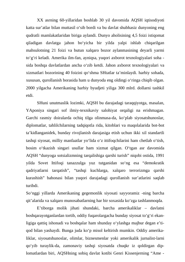 XX asrning 60-yillaridan boshlab 30 yil davomida AQSH iqtisodiyoti
katta sur’atlar bilan muttasil o‘sib bordi va bu davlat shubhasiz dunyoning eng
qudratli mamlakatlaridan biriga aylandi. Dunyo aholisining 4,5 foizi istiqomat
qiladigan  davlatga  jahon  bo‘yicha  bir  yilda  yalpi  ishlab  chiqarilgan
mahsulotning 21 foizi va butun xalqaro bozor aylanmasining deyarli yarmi
to‘g‘ri keladi. Amerika ilm-fan, ayniqsa, yuqori axborot texnologiyalari soha -
sida boshqa davlatlardan ancha o‘zib ketdi. Jahon axborot texnologiyalari va
xizmatlari bozorining 40 foizini qo‘shma SHtatlar ta’minlaydi. harbiy sohada,
xususan, qurollanish borasida ham u dunyoda eng oldingi o‘ringa chiqib olgan.
2000 yilgacha Amerikaning harbiy byudjeti yiliga 300 mlrd. dollarni tashkil
etdi. 
SHuni unutmaslik lozimki, AQSH bu darajadagi taraqqiyotga, masalan,
YAponiya  singari  sof  ilmiy-texnikaviy  salohiyat  orqaligi  na  erishmagan.
Garchi rasmiy doiralarda ochiq tilga olinmasa-da, ko‘plab siyosatshunoslar,
diplomatlar, tahlilchilarning tadqiqotla rida, kitoblari va maqolalarida bot-bot
ta’kidlanganidek, bunday rivojlanish darajasiga etish uchun ikki xil standartli
tashqi siyosat, milliy manfaatlar yo‘lida o‘z ittifoqchilarini ham chetlab o‘tish,
bosim  o‘tkazish  singari  usullar  ham  xizmat  qilgan.  O‘tgan  asr  davomida
AQSH “dunyoga sotsializmning tarqalishiga qarshi turish” niqobi ostida, 1991
yilda  Sovet  Ittifoqi  tanazzulga  yuz  tutganidan  so‘ng  esa  “demokratik
qadriyatlarni  tarqatish”,  “tashqi  kuchlarga,  xalqaro  terrorizmga  qarshi
kurashish”  bahonasi  bilan yuqori darajadagi qurollanish sur’atlarini  saqlab
turibdi.
So‘nggi yillarda Amerikaning gegemonlik siyosati sayyoramiz -ning barcha
qit’alarida va xalqaro munosabatlarning har bir soxasida ko‘zga tashlanmoqda.
E’tiborga  molik  jihati  shundaki,  barcha  amerikaliklar  –  davlatni
boshqarayotganlardan tortib, oddiy fuqarolargacha bunday siyosat to‘g‘ri ekan-
ligiga qattiq ishonadi va boshqalar ham shunday o‘ylashga majbur degan e’ti-
qod bilan yashaydi. Bunga juda ko‘p misol keltirish mumkin. Oddiy amerika-
liklar, siyosatshunoslar, olimlar, biznesmenlar yoki amerikalik jurnalist-larni
qo‘yib  turaylik-da,  zamonaviy  tashqi  siyosatda  chuqkr  iz  qoldirgan  dip-
lomatlardan biri, AQSHning sobiq davlat kotibi Genri Kissenjerning “Ame -
