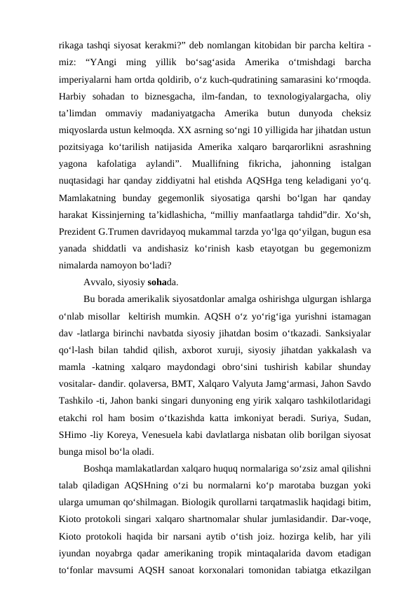rikaga tashqi siyosat kerakmi?” deb nomlangan kitobidan bir parcha keltira -
miz:  “YAngi  ming  yillik  bo‘sag‘asida  Amerika  o‘tmishdagi  barcha
imperiyalarni ham ortda qoldirib, o‘z kuch-qudratining samarasini ko‘rmoqda.
Harbiy  sohadan  to  biznesgacha,  ilm-fandan,  to  texnologiyalargacha,  oliy
ta’limdan  ommaviy  madaniyatgacha  Amerika  butun  dunyoda  cheksiz
miqyoslarda ustun kelmoqda. XX asrning so‘ngi 10 yilligida har jihatdan ustun
pozitsiyaga  ko‘tarilish  natijasida  Amerika  xalqaro  barqarorlikni  asrashning
yagona  kafolatiga  aylandi”.  Muallifning  fikricha,  jahonning  istalgan
nuqtasidagi har qanday ziddiyatni hal etishda AQSHga teng keladigani yo‘q.
Mamlakatning  bunday  gegemonlik  siyosatiga  qarshi  bo‘lgan  har  qanday
harakat Kissinjerning ta’kidlashicha, “milliy manfaatlarga tahdid”dir. Xo‘sh,
Prezident G.Trumen davridayoq mukammal tarzda yo‘lga qo‘yilgan, bugun esa
yanada  shiddatli  va  andishasiz  ko‘rinish  kasb  etayotgan  bu  gegemonizm
nimalarda namoyon bo‘ladi?
Avvalo, siyosiy sohada.
Bu borada amerikalik siyosatdonlar amalga oshirishga ulgurgan ishlarga
o‘nlab misollar  keltirish mumkin. AQSH o‘z yo‘rig‘iga yurishni istamagan
dav -latlarga birinchi navbatda siyosiy jihatdan bosim o‘tkazadi. Sanksiyalar
qo‘l-lash bilan tahdid qilish, axborot xuruji, siyosiy jihatdan yakkalash va
mamla  -katning  xalqaro  maydondagi  obro‘sini  tushirish  kabilar  shunday
vositalar- dandir. qolaversa, BMT, Xalqaro Valyuta Jamg‘armasi, Jahon Savdo
Tashkilo -ti, Jahon banki singari dunyoning eng yirik xalqaro tashkilotlaridagi
etakchi rol ham bosim o‘tkazishda katta imkoniyat beradi. Suriya, Sudan,
SHimo -liy Koreya, Venesuela kabi davlatlarga nisbatan olib borilgan siyosat
bunga misol bo‘la oladi.
Boshqa mamlakatlardan xalqaro huquq normalariga so‘zsiz amal qilishni
talab qiladigan AQSHning o‘zi bu normalarni ko‘p marotaba buzgan yoki
ularga umuman qo‘shilmagan. Biologik qurollarni tarqatmaslik haqidagi bitim,
Kioto protokoli singari xalqaro shartnomalar shular jumlasidandir. Dar-voqe,
Kioto protokoli haqida bir narsani aytib o‘tish joiz. hozirga kelib, har yili
iyundan noyabrga qadar amerikaning tropik mintaqalarida davom etadigan
to‘fonlar mavsumi AQSH sanoat korxonalari tomonidan tabiatga etkazilgan
