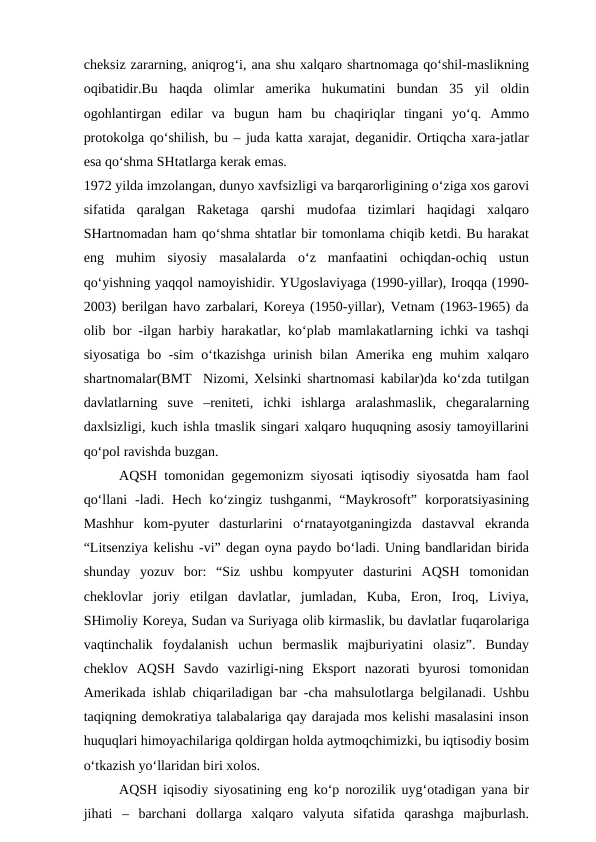 cheksiz zararning, aniqrog‘i, ana shu xalqaro shartnomaga qo‘shil-maslikning
oqibatidir.Bu  haqda  olimlar  amerika  hukumatini  bundan  35  yil  oldin
ogohlantirgan  edilar  va  bugun  ham  bu  chaqiriqlar  tingani  yo‘q.  Ammo
protokolga qo‘shilish, bu – juda katta xarajat, deganidir. Ortiqcha xara-jatlar
esa qo‘shma SHtatlarga kerak emas.
1972 yilda imzolangan, dunyo xavfsizligi va barqarorligining o‘ziga xos garovi
sifatida  qaralgan  Raketaga  qarshi  mudofaa  tizimlari  haqidagi  xalqaro
SHartnomadan ham qo‘shma shtatlar bir tomonlama chiqib ketdi. Bu harakat
eng  muhim  siyosiy  masalalarda  o‘z  manfaatini  ochiqdan-ochiq  ustun
qo‘yishning yaqqol namoyishidir. YUgoslaviyaga (1990-yillar), Iroqqa (1990-
2003) berilgan havo zarbalari, Koreya (1950-yillar), Vetnam (1963-1965) da
olib bor -ilgan harbiy harakatlar, ko‘plab mamlakatlarning ichki va tashqi
siyosatiga bo -sim  o‘tkazishga  urinish bilan Amerika eng muhim xalqaro
shartnomalar(BMT  Nizomi, Xelsinki shartnomasi kabilar)da ko‘zda tutilgan
davlatlarning  suve  –reniteti,  ichki  ishlarga  aralashmaslik,  chegaralarning
daxlsizligi, kuch ishla tmaslik singari xalqaro huquqning asosiy tamoyillarini
qo‘pol ravishda buzgan.
AQSH tomonidan gegemonizm siyosati iqtisodiy siyosatda ham faol
qo‘llani  -ladi. Hech  ko‘zingiz  tushganmi,  “Maykrosoft”  korporatsiyasining
Mashhur  kom-pyuter  dasturlarini  o‘rnatayotganingizda  dastavval  ekranda
“Litsenziya kelishu -vi” degan oyna paydo bo‘ladi. Uning bandlaridan birida
shunday  yozuv  bor:  “Siz  ushbu  kompyuter  dasturini  AQSH  tomonidan
cheklovlar  joriy  etilgan  davlatlar,  jumladan,  Kuba,  Eron,  Iroq,  Liviya,
SHimoliy Koreya, Sudan va Suriyaga olib kirmaslik, bu davlatlar fuqarolariga
vaqtinchalik  foydalanish  uchun  bermaslik  majburiyatini  olasiz”.  Bunday
cheklov  AQSH  Savdo  vazirligi-ning  Eksport  nazorati  byurosi  tomonidan
Amerikada ishlab chiqariladigan bar -cha mahsulotlarga belgilanadi. Ushbu
taqiqning demokratiya talabalariga qay darajada mos kelishi masalasini inson
huquqlari himoyachilariga qoldirgan holda aytmoqchimizki, bu iqtisodiy bosim
o‘tkazish yo‘llaridan biri xolos.
AQSH iqisodiy siyosatining eng ko‘p norozilik uyg‘otadigan yana bir
jihati  –  barchani  dollarga  xalqaro  valyuta  sifatida  qarashga  majburlash.
