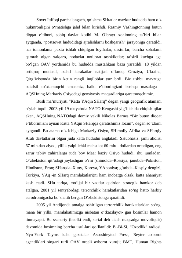Sovet Ittifoqi parchalangach, qo‘shma SHtatlar mazkur hududda ham o‘z
hukmronligini o‘rnatishga jahd bilan kirishdi. Rasmiy Vashingtonning butun
diqqat  e’tibori,  sobiq  davlat  kotibi  M.  Olbrayt  xonimning  ta’biri  bilan
aytganda, “postsovet hududidagi ajralishlarni boshqarish” jarayoniga qaratildi.
har tomonlama puxta ishlab chiqilgan loyihalar, dasturlar; barcha sohalarni
qamrab  olgan  xalqaro,  nodavlat  notijorat  tashkilotlar;  ta’sirli  kuchga  ega
bo‘lgan OAV yordamida bu hududda mustahkam baza yaratildi. 10 yildan
ortiqroq  muttasil,  izchil  harakatlar  natijasi  o‘laroq,  Gruziya,  Ukraina,
Qirg‘izistonda  birin  ketin  rangli  inqiloblar  yuz  brdi.  Biz  ushbu  mavzuga
batafsil  to‘xtamoqchi  emasmiz,  balki  e’tiboringizni  boshqa  masalaga  -
AQSHning Markaziy Osiyodagi geosiyosiy maqsadlariga qaratmoqchimiz.
Bush ma’muriyati “Katta YAqin SHarq” degan yangi geografik atamani
o‘ylab topdi. 2003 yil 19 oktyabrda NATO Kengashi yig‘ilishida chiqish qilar
ekan, AQSHning NATOdagi domiy vakili Nikolas Barnes “Biz butun diqqat
e’tiborimizni aynan Katta YAqin SHarqqa qaratishimiz lozim”, degan so‘zlarni
aytgandi. Bu atama o‘z ichiga Markaziy Osiyo, SHimoliy Afrika va SHarqiy
Arab davlatlarini olgan juda katta hududni anglatadi. SHubhasiz, jami aholisi
67 mln.dan ziyod, yillik yalpi ichki mahsulot 60 mlrd. dollardan ortadigan, eng
zarur tabiiy zahiralarga juda boy Maar kaziy Osiyo hududi, shu jumladan,
O‘zbekiston qit’adagi joylashgan o‘rni (shimolda–Rossiya; janubda–Pokiston,
Hindiston, Eron; SHarqda–Xitoy, Koreya, YAponiya; g‘arbda–Kaspiy dengizi,
Turkiya, YAq -in SHarq mamlakatlari)ni ham inobatga olsak, katta ahamiyat
kasb etadi.  SHu tariqa, mo‘ljal  bir  vaqtlar  qadrdon strategik hamkor  deb
atalgan, 2001 yil sentyabrdagi terrorchilik harakatlaridan so‘ng hatto harbiy
aerodromigacha bo‘shatib bergan O‘zbekistonga qaratildi. 
2005 yil Andijonda amalga oshirilgan terrorchilik harakatlaridan so‘ng,
mana bir yilki, mamlakatimizga nisbatan o‘tkazilayot- gan bosimlar hamon
tinmayapti. Bu ssenariy (baolki endi, serial deb atash maqsadga muvofiqdir)
davomida bosimning barcha usul-lari qo‘llanildi: Bi-Bi-Si, “Ozodlik” radiosi,
Nyu-York  Tayms  kabi  gazetalar  Assoshieyted  Press,  Reyter  axborot
agentliklari singari turli OAV orqali axborot xuruji; BMT, Human Rights
