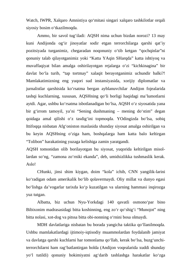 Watch, IWPR, Xalqaro Amnistiya qo‘mitasi singari xalqaro tashkilotlar orqali
siyosiy bosim o‘tkazilmoqda.
Ammo, bir savol tug‘iladi: AQSH nima uchun bizdan norozi? 13 may
kuni  Andijonda  og‘ir  jinoyatlar  sodir  etgan  terrorchilarga  qarshi  qat’iy
pozitsiyada  turganimiz,  chegaradan  noqonuniy o‘tib ketgan  “qochqinlar”ni
qonuniy talab qilayotganimiz yoki “Katta YAqin SHarqda” katta ishtiyoq va
muvaffaqiyat bilan amalga oshirilayotgan rejalarga o‘zi “kichkinagina” bir
davlat  bo‘la  turib,  “tap  tortmay”  xalaqit  berayotganimiz  uchundir  balki?!
Mamlakatimizning  eng  yuqori  sud  instansiyasida,  xorijiy  diplomatlar  va
jurnalistlar qarshisida ko‘rsatma bergan ayblanuvchilar Andijon fojealarida
tashqi kuchlarning, xususan, AQSHning qo‘li borligi haqidagi ma’lumotlarni
aytdi. Agar, ushbu ko‘rsatma isbotlanadigan bo‘lsa, AQSH o‘z siyosatida yana
bir g‘irrom tamoyil, ya’ni “Sening dushmaning – mening do‘stim” degan
qoidaga  amal  qilishi  o‘z  tasdig‘ini  topmoqda.  YOdingizda  bo‘lsa,  sobiq
Ittifoqqa nisbatan Afg‘oniston maslasida shunday siyosat amalga oshirilgan va
bu  keyin  AQSHning  o‘ziga  ham,  boshqalarga  ham  katta  balo  keltirgan
“Tolibon” harakatining yuzaga kelishiga zamin yaratgandi. 
AQSH tomonidan olib borilayotgan bu siyosat, yuqorida keltirilgan misol-
lardan so‘ng, “zamona zo‘rniki ekanda”, deb, umidsizlikka tushmaslik kerak.
Aslo!
CHunki,  jinsi  shim  kiygan,  doim  “kola”  ichib,  CNN  yangilik-larini
ko‘radigan odam amerikalik bo‘lib qolavermaydi. Oliy millat va dunyo egasi
bo‘lishga da’vogarlar tarixda ko‘p kuzatilgan va ularning hammasi inqirozga
yuz tutgan. 
Albatta,  biz  uchun  Nyu-Yorkdagi  140  qavatli  osmono‘par  bino
Bibixonim madrasasidagi bitta koshinning, eng zo‘r qo‘shig‘i “Munojot” ning
bitta nolasi, xot-dog va pitssa bitta obi-nonning o‘rnini bosa olmaydi. 
MDH davlatlariga nisbatan bu borada yangicha taktika qo‘llanilmoqda.
Ushbu mamlakatlardagi ijtimoiy-iqtisodiy muammolardan foydalanib jamiyat
va davlatga qarshi kuchlarni har tomonlama qo‘llab, kerak bo‘lsa, buzg‘unchi-
terrorchilarni ham rag‘batlantirgan holda (Andijon voqealarida xuddi shunday
yo‘l  tutildi)  qonuniy  hokimiyatni  ag‘darib  tashlashga  harakatlar  ko‘zga
