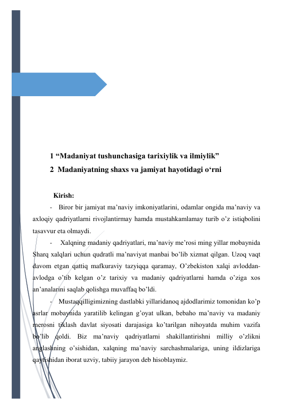  
 
 
 
 
 
 
 
 
 
 
 
1 “Madaniyat tushunchasiga tarixiylik va ilmiylik” 
2  Madaniyatning shaxs va jamiyat hayotidagi o‘rni 
                                               
  Kirish: 
- Biror bir jamiyat ma’naviy imkoniyatlarini, odamlar ongida ma’naviy va 
axloqiy qadriyatlarni rivojlantirmay hamda mustahkamlamay turib o’z istiqbolini 
tasavvur eta olmaydi. 
-  Xalqning madaniy qadriyatlari, ma’naviy me’rosi ming yillar mobaynida 
Sharq xalqlari uchun qudratli ma’naviyat manbai bo’lib xizmat qilgan. Uzoq vaqt 
davom etgan qattiq mafkuraviy tazyiqqa qaramay, O’zbekiston xalqi avloddan-
avlodga o’tib kelgan o’z tarixiy va madaniy qadriyatlarni hamda o’ziga xos 
an’analarini saqlab qolishga muvaffaq bo’ldi. 
- Mustaqqilligimizning dastlabki yillaridanoq ajdodlarimiz tomonidan ko’p 
asrlar mobaynida yaratilib kelingan g’oyat ulkan, bebaho ma’naviy va madaniy 
merosni tiklash davlat siyosati darajasiga ko’tarilgan nihoyatda muhim vazifa 
bo’lib qoldi. Biz ma’naviy qadriyatlarni shakillantirishni milliy o’zlikni 
anglashning o’sishidan, xalqning ma’naviy sarchashmalariga, uning ildizlariga 
qaytishidan iborat uzviy, tabiiy jarayon deb hisoblaymiz. 
