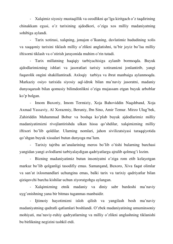 - Xalqimiz siyosiy mustaqillik va ozodlikni qo’lga kiritgach o’z taqdirining 
chinakkam egasi, o’z tarixining ajdodkori, o’ziga xos milliy madaniyatning 
sohibiga aylandi. 
- Tarix xotirasi, xalqning, jonajon o’lkaning, davlatimiz hududining xolis 
va xaqqoniy tarixini tiklash milliy o’zlikni anglatishni, ta’bir joyiz bo’lsa milliy 
iftixorni tiklash va o’stirish jarayonida muhim o’rin tutadi. 
- Tarix millatning haqiqiy tarbiyachisiga aylanib bormoqda. Buyuk 
ajdodlarimizning ishlari va jasoratlari tarixiy xotiramizni jonlantirib, yangi 
fuqarolik ongini shakillantiradi. Axloqiy  tarbiya va ibrat manbaiga aylanmoqda. 
Markaziy osiyo tarixida siyosiy aql-idrok bilan ma’naviy jasoratni, madaniy 
dunyoqarash bilan qomusiy bilimdonlikni o’ziga mujassam etgan buyuk arboblar 
ko’p bolgan. 
- Imom Buxoriy, Imom Termiziy, Xoja Bahoviddin Naqshband, Xoja 
Axmad Yassaviy, Al Xorazmiy, Beruniy, Ibn Sino, Amir Temur. Mirzo Ulug’bek, 
Zahiriddin Muhammad Bobur va boshqa ko’plab buyuk ajdodlarimiz milliy 
madaniyatimizni rivojlantirishda ulkan hissa qo’shdilar, xalqimizning milliy 
iftixori bo’lib qoldilar. Ularning nomlari, jahon sivilizatsiyasi taraqqiyotida 
qo’shgan buyuk xissalari butun dunyoga ma’lum.  
- Tarixiy tajriba an’analarining meros bo’lib o’tishi bularning barchasi 
yangidan yangi avlodlarni tarbiyalaydigan qadriyatlarga ajralib qolmog’i lozim. 
- Bizning madaniyatimiz butun insoniyatni o’ziga rom etib kelayotgan 
markaz bo’lib qolganligi tasodifiy emas. Samarqand, Buxoro, Xiva faqat olimlar 
va san’at ixlosmandlari uchungina emas, balki tarix va tarixiy qadriyatlar bilan 
qiziquvchi barcha kishilar uchun ziyoratgohga aylangan. 
- Xalqimizning etnik madaniy va diniy sabr bardoshi ma’naviy 
uyg’onishning yana bir bitmas tuganmas manbaidir. 
- Ijtimoiy hayotimizni isloh qilish va yangilash bosh ma’naviy 
madaniyatning qudratli qatlamlari boshlandi. O’zbek madaniyatining umuminsoniy 
mohiyati, ma’naviy-ruhiy qadryatlarning va milliy o’zlikni anglashning tiklanishi 
bu birlikning negizini tashkil etdi. 
