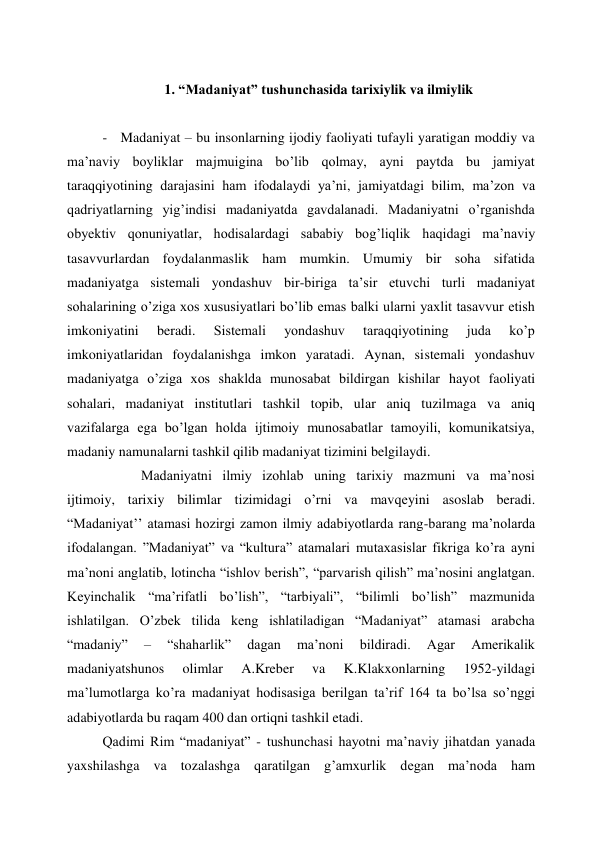  
1. “Madaniyat” tushunchasida tarixiylik va ilmiylik 
 
- Madaniyat – bu insonlarning ijodiy faoliyati tufayli yaratigan moddiy va 
ma’naviy boyliklar majmuigina bo’lib qolmay, ayni paytda bu jamiyat 
taraqqiyotining darajasini ham ifodalaydi ya’ni, jamiyatdagi bilim, ma’zon va 
qadriyatlarning yig’indisi madaniyatda gavdalanadi. Madaniyatni o’rganishda 
obyektiv qonuniyatlar, hodisalardagi sababiy bog’liqlik haqidagi ma’naviy 
tasavvurlardan foydalanmaslik ham mumkin. Umumiy bir soha sifatida 
madaniyatga sistemali yondashuv bir-biriga ta’sir etuvchi turli madaniyat 
sohalarining o’ziga xos xususiyatlari bo’lib emas balki ularni yaxlit tasavvur etish 
imkoniyatini 
beradi. 
Sistemali 
yondashuv 
taraqqiyotining 
juda 
ko’p 
imkoniyatlaridan foydalanishga imkon yaratadi. Aynan, sistemali yondashuv 
madaniyatga o’ziga xos shaklda munosabat bildirgan kishilar hayot faoliyati 
sohalari, madaniyat institutlari tashkil topib, ular aniq tuzilmaga va aniq 
vazifalarga ega bo’lgan holda ijtimoiy munosabatlar tamoyili, komunikatsiya, 
madaniy namunalarni tashkil qilib madaniyat tizimini belgilaydi. 
           Madaniyatni ilmiy izohlab uning tarixiy mazmuni va ma’nosi 
ijtimoiy, tarixiy bilimlar tizimidagi o’rni va mavqeyini asoslab beradi. 
“Madaniyat’’ atamasi hozirgi zamon ilmiy adabiyotlarda rang-barang ma’nolarda 
ifodalangan. ”Madaniyat” va “kultura” atamalari mutaxasislar fikriga ko’ra ayni 
ma’noni anglatib, lotincha “ishlov berish”, “parvarish qilish” ma’nosini anglatgan. 
Keyinchalik “ma’rifatli bo’lish”, “tarbiyali”, “bilimli bo’lish” mazmunida 
ishlatilgan. O’zbek tilida keng ishlatiladigan “Madaniyat” atamasi arabcha 
“madaniy” 
– 
“shaharlik” 
dagan 
ma’noni 
bildiradi. 
Agar 
Amerikalik 
madaniyatshunos 
olimlar 
A.Kreber 
va 
K.Klakxonlarning 
1952-yildagi 
ma’lumotlarga ko’ra madaniyat hodisasiga berilgan ta’rif 164 ta bo’lsa so’nggi 
adabiyotlarda bu raqam 400 dan ortiqni tashkil etadi.  
Qadimi Rim “madaniyat” - tushunchasi hayotni ma’naviy jihatdan yanada 
yaxshilashga va tozalashga qaratilgan g’amxurlik degan ma’noda ham 
