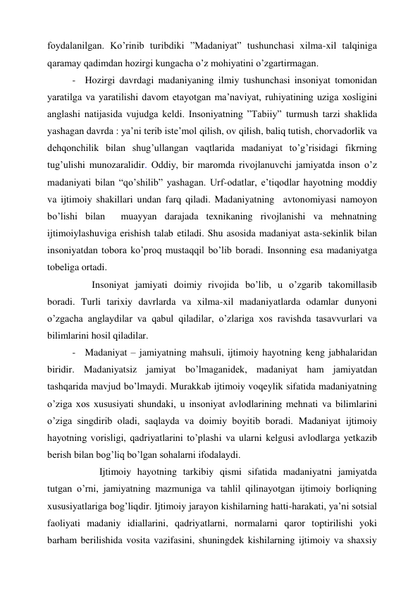 foydalanilgan. Ko’rinib turibdiki ”Madaniyat” tushunchasi xilma-xil talqiniga 
qaramay qadimdan hozirgi kungacha o’z mohiyatini o’zgartirmagan.  
- Hozirgi davrdagi madaniyaning ilmiy tushunchasi insoniyat tomonidan 
yaratilga va yaratilishi davom etayotgan ma’naviyat, ruhiyatining uziga xosligini 
anglashi natijasida vujudga keldi. Insoniyatning ”Tabiiy” turmush tarzi shaklida 
yashagan davrda : ya’ni terib iste’mol qilish, ov qilish, baliq tutish, chorvadorlik va 
dehqonchilik bilan shug’ullangan vaqtlarida madaniyat to’g’risidagi fikrning 
tug’ulishi munozaralidir. Oddiy, bir maromda rivojlanuvchi jamiyatda inson o’z 
madaniyati bilan “qo’shilib” yashagan. Urf-odatlar, e’tiqodlar hayotning moddiy 
va ijtimoiy shakillari undan farq qiladi. Madaniyatning  avtonomiyasi namoyon 
bo’lishi bilan  muayyan darajada texnikaning rivojlanishi va mehnatning 
ijtimoiylashuviga erishish talab etiladi. Shu asosida madaniyat asta-sekinlik bilan 
insoniyatdan tobora ko’proq mustaqqil bo’lib boradi. Insonning esa madaniyatga 
tobeliga ortadi. 
        Insoniyat jamiyati doimiy rivojida bo’lib, u o’zgarib takomillasib 
boradi. Turli tarixiy davrlarda va xilma-xil madaniyatlarda odamlar dunyoni 
o’zgacha anglaydilar va qabul qiladilar, o’zlariga xos ravishda tasavvurlari va 
bilimlarini hosil qiladilar. 
- Madaniyat – jamiyatning mahsuli, ijtimoiy hayotning keng jabhalaridan 
biridir. Madaniyatsiz jamiyat bo’lmaganidek, madaniyat ham jamiyatdan 
tashqarida mavjud bo’lmaydi. Murakkab ijtimoiy voqeylik sifatida madaniyatning 
o’ziga xos xususiyati shundaki, u insoniyat avlodlarining mehnati va bilimlarini 
o’ziga singdirib oladi, saqlayda va doimiy boyitib boradi. Madaniyat ijtimoiy 
hayotning vorisligi, qadriyatlarini to’plashi va ularni kelgusi avlodlarga yetkazib 
berish bilan bog’liq bo’lgan sohalarni ifodalaydi. 
           Ijtimoiy hayotning tarkibiy qismi sifatida madaniyatni jamiyatda 
tutgan o’rni, jamiyatning mazmuniga va tahlil qilinayotgan ijtimoiy borliqning 
xususiyatlariga bog’liqdir. Ijtimoiy jarayon kishilarning hatti-harakati, ya’ni sotsial 
faoliyati madaniy idiallarini, qadriyatlarni, normalarni qaror toptirilishi yoki 
barham berilishida vosita vazifasini, shuningdek kishilarning ijtimoiy va shaxsiy 
