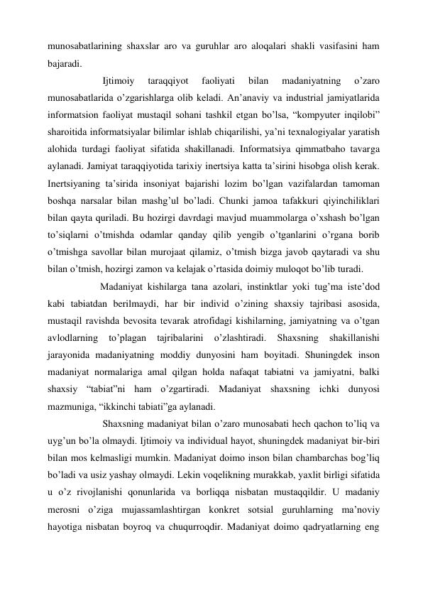 munosabatlarining shaxslar aro va guruhlar aro aloqalari shakli vasifasini ham 
bajaradi. 
            Ijtimoiy 
taraqqiyot 
faoliyati 
bilan 
madaniyatning 
o’zaro 
munosabatlarida o’zgarishlarga olib keladi. An’anaviy va industrial jamiyatlarida 
informatsion faoliyat mustaqil sohani tashkil etgan bo’lsa, “kompyuter inqilobi” 
sharoitida informatsiyalar bilimlar ishlab chiqarilishi, ya’ni texnalogiyalar yaratish 
alohida turdagi faoliyat sifatida shakillanadi. Informatsiya qimmatbaho tavarga 
aylanadi. Jamiyat taraqqiyotida tarixiy inertsiya katta ta’sirini hisobga olish kerak. 
Inertsiyaning ta’sirida insoniyat bajarishi lozim bo’lgan vazifalardan tamoman 
boshqa narsalar bilan mashg’ul bo’ladi. Chunki jamoa tafakkuri qiyinchiliklari 
bilan qayta quriladi. Bu hozirgi davrdagi mavjud muammolarga o’xshash bo’lgan 
to’siqlarni o’tmishda odamlar qanday qilib yengib o’tganlarini o’rgana borib 
o’tmishga savollar bilan murojaat qilamiz, o’tmish bizga javob qaytaradi va shu 
bilan o’tmish, hozirgi zamon va kelajak o’rtasida doimiy muloqot bo’lib turadi.  
           Madaniyat kishilarga tana azolari, instinktlar yoki tug’ma iste’dod 
kabi tabiatdan berilmaydi, har bir individ o’zining shaxsiy tajribasi asosida, 
mustaqil ravishda bevosita tevarak atrofidagi kishilarning, jamiyatning va o’tgan 
avlodlarning 
to’plagan 
tajribalarini 
o’zlashtiradi. 
Shaxsning 
shakillanishi 
jarayonida madaniyatning moddiy dunyosini ham boyitadi. Shuningdek inson 
madaniyat normalariga amal qilgan holda nafaqat tabiatni va jamiyatni, balki 
shaxsiy “tabiat”ni ham o’zgartiradi. Madaniyat shaxsning ichki dunyosi 
mazmuniga, “ikkinchi tabiati”ga aylanadi. 
            Shaxsning madaniyat bilan o’zaro munosabati hech qachon to’liq va 
uyg’un bo’la olmaydi. Ijtimoiy va individual hayot, shuningdek madaniyat bir-biri 
bilan mos kelmasligi mumkin. Madaniyat doimo inson bilan chambarchas bog’liq 
bo’ladi va usiz yashay olmaydi. Lekin voqelikning murakkab, yaxlit birligi sifatida 
u o’z rivojlanishi qonunlarida va borliqqa nisbatan mustaqqildir. U madaniy 
merosni o’ziga mujassamlashtirgan konkret sotsial guruhlarning ma’noviy 
hayotiga nisbatan boyroq va chuqurroqdir. Madaniyat doimo qadryatlarning eng 
