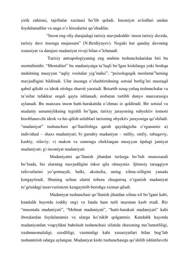 yirik zahirasi, tajribalar xazinasi bo’lib qoladi. Insoniyat avlodlari undan 
foydalanadilar va unga o’z hissalarini qo’shadilar. 
             “Inson eng oliy darajadagi tarixiy mavjudoddir: inson tarixiy davrda, 
tarixiy davr insonga mujassam” (N.Berdiyayev). Negaki har qanday davrning 
xususiyat va darajasi madaniyat rivoji bilan o’lchanadi.  
              Tarixiy antrapologiyaning eng muhim tushunchalaridan biri bu 
mentalitetdir. “Mentalitet” bu madaniyatga ta’luqli bo’lgan kishilarga yoki boshqa 
muhitning muayyan “aqliy vositalar yig’indisi”, “psixologogik moslama”larning 
mavjudligini bildiradi. Ular insonga o’zlashtirishning sotsial borlig’ini mustaqil 
qabul qilishi va idrok etishga sharoit yaratadi. Betartib uzuq-yuluq tushunchalar va 
ta’sirlar tafakkur orqali qayta ishlanadi, nisbatan tartibli dunyo manzarasiga 
aylanadi. Bu manzara inson hatti-harakatida o’chmas iz qoldiradi. Bir sotsial va 
madaniy umumiylikning tegishli bo’lgan, tarixiy jarayoning subyektiv tomoni 
hisoblanuvchi idrok va his qilish uslublari tarixning obyektiv jarayoniga qo’shiladi. 
“madaniyat” tushunchasi qo’llanilishiga qarab quyidagicha o’rganamiz a) 
individual – shaxs madaniyati; b) guruhiy madaniyat – milliy, sinfiy, tabaqaviy, 
kasbiy, oilaviy; v) makon va zamonga cheklangan muayyan tipdagi jamiyat 
madaniyati; g) insoniyat madaniyati. 
                Madaniyatni qo’llanish jihatdan turlarga bo’lish munozarali 
bo’lsada, biz ularning mavjudligini inkor qila olmaymiz. Ijtimoiy taraqqiyot 
tafovutlarini yo’qotmaydi, balki, aksincha, uning xilma-xilligini yanada 
kengaytiradi. Shuning uchun ularni tobora chuqurroq o’rganish madaniyat 
to’grisidagi tasavvurimizni kengaytirib berishga xizmat qiladi. 
                Madaniyat tushunchasi qo’llanish jihatdan xilma-xil bo’lgani kabi, 
kundalik hayotda (oddiy ong) va fanda ham turli mazmun kasb etadi. Biz 
“muomala madaniyati”, “Mehnat madaniyati”, “hatti-harakati madaniyati” kabi 
iboralardan foydalanamiz va ularga ko’nikib qolganmiz. Kundalik hayotda 
madaniyatdan voqeylikni baholash tushunchasi sifatida shaxsning ma’lumotliligi, 
xushmuomalaligi, ozodliligi, vazminligi kabi xususiyatlari bilan bog’lab 
tushuntirish odatga aylangan. Madaniyat kishi tushunchasiga qo’shilib ishlatiluvchi 
