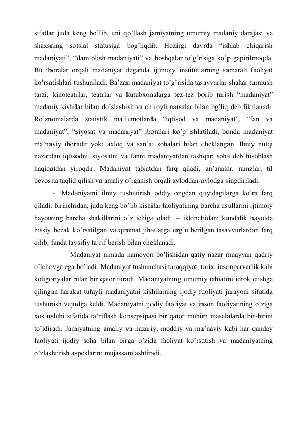 sifatlar juda keng bo’lib, uni qo’llash jamiyatning umumiy madaniy darajasi va 
shaxsning sotsial statusiga bog’liqdir. Hozirgi davrda “ishlab chiqarish 
madaniyati”, “dam olish madaniyati” va boshqalar to’g’risiga ko’p gapirilmoqda. 
Bu iboralar orqali madaniyat deganda ijtimoiy institutlarning samarali faoliyat 
ko’rsatishlari tushuniladi. Ba’zan madaniyat to’g’risida tasavvurlar shahar turmush 
tarzi, kinoteatrlar, teatrlar va kutubxonalarga tez-tez borib turish “madaniyat” 
madaniy kishilar bilan do’slashish va chiroyli narsalar bilan bg’liq deb fikrlanadi. 
Ro’znomalarda statistik ma’lumotlarda “iqtisod va madaniyat”, “fan va 
madaniyat”, “siyosat va madaniyat” iboralari ko’p ishlatiladi, bunda madaniyat 
ma’naviy iboradir yoki axloq va san’at sohalari bilan cheklangan. Ilmiy nutqi 
nazardan iqtisodni, siyosatni va fanni madaniyatdan tashqari soha deb hisoblash 
haqiqatdan yiroqdir. Madaniyat tabiatdan farq qiladi, an’analar, ramzlar, til 
bevosita taqlid qilish va amaliy o’rganish orqali avloddan-avlodga singdiriladi. 
- Madaniyatni ilmiy tushutirish oddiy ongdan quyidagilarga ko’ra farq 
qiladi: birinchidan; juda keng bo’lib kishilar faoliyatining barcha usullarini ijtimoiy 
hayotning barcha shakillarini o’z ichiga oladi. – ikkinchidan; kundalik hayotda 
hissiy bezak ko’rsatilgan va qimmat jihatlarga urg’u berilgan tasavvurlardan farq 
qilib, fanda tavsifiy ta’rif berish bilan cheklanadi. 
          Madaniyat nimada namoyon bo’lishidan qatiy nazar muayyan qadriy 
o’lchovga ega bo’ladi. Madaniyat tushunchasi taraqqiyot, tarix, insonparvarlik kabi 
kotigoriyalar bilan bir qator turadi. Madaniyatning umumiy tabiatini idrok etishga 
qilingan harakat tufayli madaniyatni kishilarning ijodiy faoliyati jarayoni sifatida 
tushunish vujudga keldi. Madaniyatni ijodiy faoliyat va inson faoliyatining o’ziga 
xos uslubi sifatida ta’riflash konsepsipasi bir qator muhim masalalarda bir-birini 
to’ldiradi. Jamiyatning amaliy va nazariy, moddiy va ma’naviy kabi har qanday 
faoliyati ijodiy soha bilan birga o’zida faoliyat ko’rsatish va madaniyatning 
o’zlashtirish aspeklarini mujassamlashtiradi.  
 
