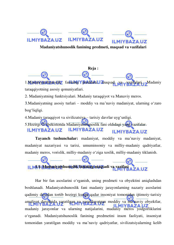  
 
 
 
 
 
Madaniyatshunoslik fanining predmeti, maqsad va vazifalari 
 
 
Reja : 
 
1.Madaniyatshunoslik fanining predmeti, maqsad va vazifalari. Madaniy 
taraqqiyotning asosiy qonuniyatlari. 
2. Madaniyatning funktsiyalari. Madaniy taraqqiyot va Manaviy meros. 
3.Madaniyatning asosiy turlari – moddiy va ma’naviy madaniyat, ularning o‘zaro 
bog‘liqligi.  
4.Madaniy taraqqiyot va sivilizatsiya – tarixiy davrlar uyg‘unligi.  
5.Hozirgi O’zbekistonda Madaniyatshunoslik fani oldidagi yang vazifalar.  
  
Tayanch tushunchalar: madaniyat, moddiy va ma’naviy madaniyat, 
madaniyat nazariyasi va tarixi, umuminsoniy va milliy-madaniy qadriyatlar, 
madaniy meros, vorislik, milliy-madaniy o‘ziga xoslik, milliy-madaniy tiklanish. 
 
1.1. Madaniyatshunoslik fanining maqsadi va vazifasi 
  
Har bir fan asoslarini o‘rganish, uning predmeti va obyektini aniqlashdan 
boshlanadi. Madaniyatshunoslik fani madaniy jarayonlarning nazariy asoslarini 
qadimiy davrdan tortib hozirgi kunga qadar insoniyat tomonidan ijtimoiy-tarixiy 
amaliyot davomida yaratilgan va yaratilayotgan moddiy va ma’naviy obyektlar, 
madaniy jarayonlar va ularning natijalarini, madaniy meros yodgorliklarini 
o‘rganadi. Madaniyatshunoslik fanining predmetini inson faoliyati, insoniyat 
tomonidan yaratilgan moddiy va ma’naviy qadriyatlar, sivilizatsiyalarning kelib 
