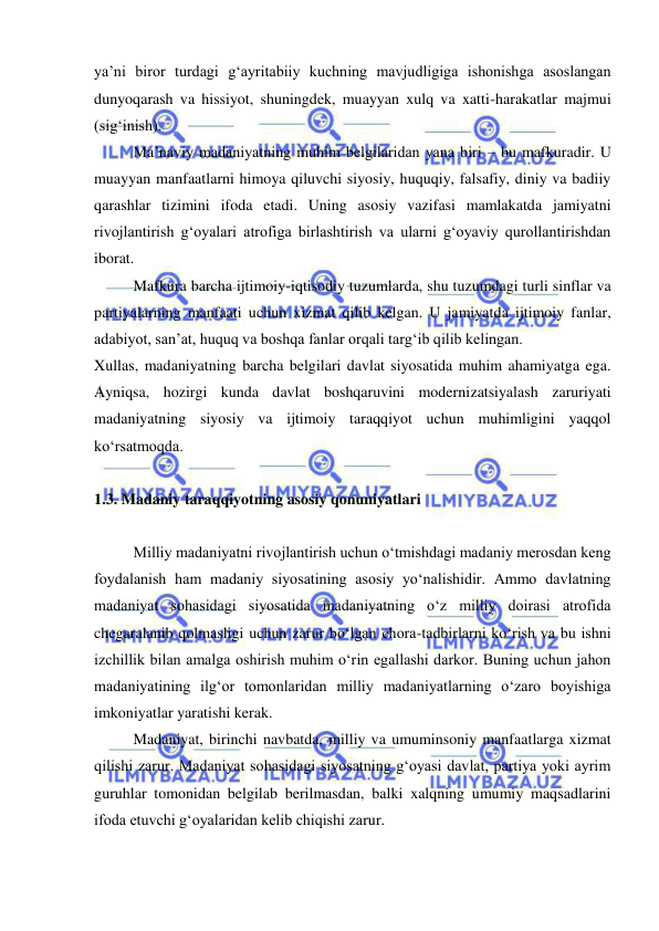  
 
ya’ni biror turdagi g‘ayritabiiy kuchning mavjudligiga ishonishga asoslangan 
dunyoqarash va hissiyot, shuningdek, muayyan xulq va xatti-harakatlar majmui 
(sig‘inish). 
Ma’naviy madaniyatning muhim belgilaridan yana biri – bu mafkuradir. U 
muayyan manfaatlarni himoya qiluvchi siyosiy, huquqiy, falsafiy, diniy va badiiy 
qarashlar tizimini ifoda etadi. Uning asosiy vazifasi mamlakatda jamiyatni 
rivojlantirish g‘oyalari atrofiga birlashtirish va ularni g‘oyaviy qurollantirishdan 
iborat. 
Mafkura barcha ijtimoiy-iqtisodiy tuzumlarda, shu tuzumdagi turli sinflar va 
partiyalarning manfaati uchun xizmat qilib kelgan. U jamiyatda ijtimoiy fanlar, 
adabiyot, san’at, huquq va boshqa fanlar orqali targ‘ib qilib kelingan. 
Xullas, madaniyatning barcha belgilari davlat siyosatida muhim ahamiyatga ega. 
Ayniqsa, hozirgi kunda davlat boshqaruvini modernizatsiyalash zaruriyati 
madaniyatning siyosiy va ijtimoiy taraqqiyot uchun muhimligini yaqqol 
ko‘rsatmoqda. 
 
1.3. Madaniy taraqqiyotning asosiy qonuniyatlari 
 
Milliy madaniyatni rivojlantirish uchun o‘tmishdagi madaniy merosdan keng 
foydalanish ham madaniy siyosatining asosiy yo‘nalishidir. Ammo davlatning 
madaniyat sohasidagi siyosatida madaniyatning o‘z milliy doirasi atrofida 
chegaralanib qolmasligi uchun zarur bo‘lgan chora-tadbirlarni ko‘rish va bu ishni 
izchillik bilan amalga oshirish muhim o‘rin egallashi darkor. Buning uchun jahon 
madaniyatining ilg‘or tomonlaridan milliy madaniyatlarning o‘zaro boyishiga 
imkoniyatlar yaratishi kerak.  
Madaniyat, birinchi navbatda, milliy va umuminsoniy manfaatlarga xizmat 
qilishi zarur. Madaniyat sohasidagi siyosatning g‘oyasi davlat, partiya yoki ayrim 
guruhlar tomonidan belgilab berilmasdan, balki xalqning umumiy maqsadlarini 
ifoda etuvchi g‘oyalaridan kelib chiqishi zarur.  
