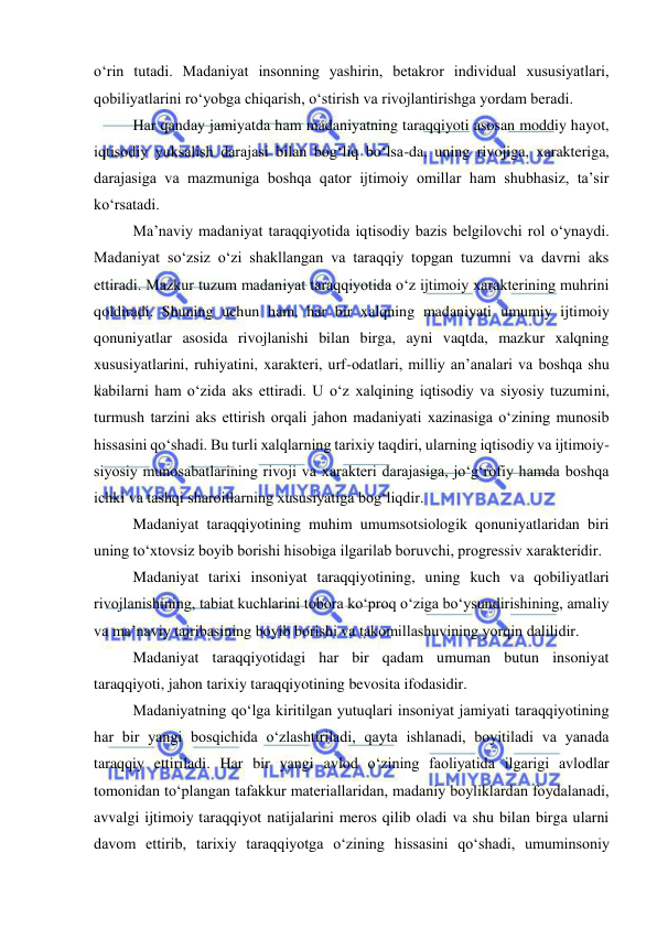  
 
o‘rin tutadi. Madaniyat insonning yashirin, betakror individual xususiyatlari, 
qobiliyatlarini ro‘yobga chiqarish, o‘stirish va rivojlantirishga yordam beradi. 
Har qanday jamiyatda ham madaniyatning taraqqiyoti asosan moddiy hayot, 
iqtisodiy yuksalish darajasi bilan bog‘liq bo‘lsa-da, uning rivojiga, xarakteriga, 
darajasiga va mazmuniga boshqa qator ijtimoiy omillar ham shubhasiz, ta’sir 
ko‘rsatadi. 
Ma’naviy madaniyat taraqqiyotida iqtisodiy bazis belgilovchi rol o‘ynaydi. 
Madaniyat so‘zsiz o‘zi shakllangan va taraqqiy topgan tuzumni va davrni aks 
ettiradi. Mazkur tuzum madaniyat taraqqiyotida o‘z ijtimoiy xarakterining muhrini 
qoldiradi. Shuning uchun ham, har bir xalqning madaniyati umumiy ijtimoiy 
qonuniyatlar asosida rivojlanishi bilan birga, ayni vaqtda, mazkur xalqning 
xususiyatlarini, ruhiyatini, xarakteri, urf-odatlari, milliy an’analari va boshqa shu 
kabilarni ham o‘zida aks ettiradi. U o‘z xalqining iqtisodiy va siyosiy tuzumini, 
turmush tarzini aks ettirish orqali jahon madaniyati xazinasiga o‘zining munosib 
hissasini qo‘shadi. Bu turli xalqlarning tarixiy taqdiri, ularning iqtisodiy va ijtimoiy-
siyosiy munosabatlarining rivoji va xarakteri darajasiga, jo‘g‘rofiy hamda boshqa 
ichki va tashqi sharoitlarning xususiyatiga bog‘liqdir. 
Madaniyat taraqqiyotining muhim umumsotsiologik qonuniyatlaridan biri 
uning to‘xtovsiz boyib borishi hisobiga ilgarilab boruvchi, progressiv xarakteridir. 
Madaniyat tarixi insoniyat taraqqiyotining, uning kuch va qobiliyatlari 
rivojlanishining, tabiat kuchlarini tobora ko‘proq o‘ziga bo‘ysundirishining, amaliy 
va ma’naviy tajribasining boyib borishi va takomillashuvining yorqin dalilidir. 
Madaniyat taraqqiyotidagi har bir qadam umuman butun insoniyat 
taraqqiyoti, jahon tarixiy taraqqiyotining bevosita ifodasidir. 
Madaniyatning qo‘lga kiritilgan yutuqlari insoniyat jamiyati taraqqiyotining 
har bir yangi bosqichida o‘zlashtiriladi, qayta ishlanadi, boyitiladi va yanada 
taraqqiy ettiriladi. Har bir yangi avlod o‘zining faoliyatida ilgarigi avlodlar 
tomonidan to‘plangan tafakkur materiallaridan, madaniy boyliklardan foydalanadi, 
avvalgi ijtimoiy taraqqiyot natijalarini meros qilib oladi va shu bilan birga ularni 
davom ettirib, tarixiy taraqqiyotga o‘zining hissasini qo‘shadi, umuminsoniy 
