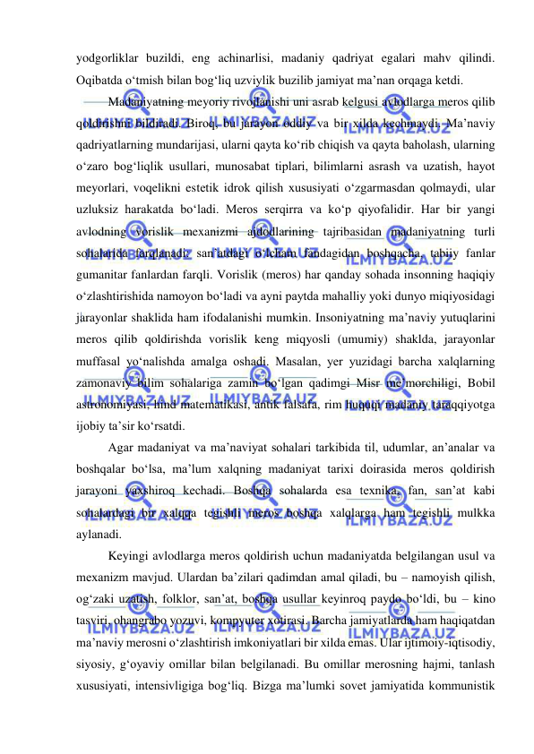  
 
yodgorliklar buzildi, eng achinarlisi, madaniy qadriyat egalari mahv qilindi. 
Oqibatda o‘tmish bilan bog‘liq uzviylik buzilib jamiyat ma’nan orqaga ketdi. 
Madaniyatning meyoriy rivojlanishi uni asrab kelgusi avlodlarga meros qilib 
qoldirishni bildiradi. Biroq, bu jarayon oddiy va bir xilda kechmaydi. Ma’naviy 
qadriyatlarning mundarijasi, ularni qayta ko‘rib chiqish va qayta baholash, ularning 
o‘zaro bog‘liqlik usullari, munosabat tiplari, bilimlarni asrash va uzatish, hayot 
meyorlari, voqelikni estetik idrok qilish xususiyati o‘zgarmasdan qolmaydi, ular 
uzluksiz harakatda bo‘ladi. Meros serqirra va ko‘p qiyofalidir. Har bir yangi 
avlodning vorislik mexanizmi ajdodlarining tajribasidan madaniyatning turli 
sohalarida farqlanadi: san’atdagi o‘lcham fandagidan boshqacha, tabiiy fanlar 
gumanitar fanlardan farqli. Vorislik (meros) har qanday sohada insonning haqiqiy 
o‘zlashtirishida namoyon bo‘ladi va ayni paytda mahalliy yoki dunyo miqiyosidagi 
jarayonlar shaklida ham ifodalanishi mumkin. Insoniyatning ma’naviy yutuqlarini 
meros qilib qoldirishda vorislik keng miqyosli (umumiy) shaklda, jarayonlar 
muffasal yo‘nalishda amalga oshadi. Masalan, yer yuzidagi barcha xalqlarning 
zamonaviy bilim sohalariga zamin bo‘lgan qadimgi Misr me’morchiligi, Bobil 
astronomiyasi, hind matematikasi, antik falsafa, rim huquqi madaniy taraqqiyotga 
ijobiy ta’sir ko‘rsatdi.  
Agar madaniyat va ma’naviyat sohalari tarkibida til, udumlar, an’analar va 
boshqalar bo‘lsa, ma’lum xalqning madaniyat tarixi doirasida meros qoldirish 
jarayoni yaxshiroq kechadi. Boshqa sohalarda esa texnika, fan, san’at kabi 
sohalardagi bir xalqqa tegishli meros boshqa xalqlarga ham tegishli mulkka 
aylanadi. 
Keyingi avlodlarga meros qoldirish uchun madaniyatda belgilangan usul va 
mexanizm mavjud. Ulardan ba’zilari qadimdan amal qiladi, bu – namoyish qilish, 
og‘zaki uzatish, folklor, san’at, boshqa usullar keyinroq paydo bo‘ldi, bu – kino 
tasviri, ohangrabo yozuvi, kompyuter xotirasi. Barcha jamiyatlarda ham haqiqatdan 
ma’naviy merosni o‘zlashtirish imkoniyatlari bir xilda emas. Ular ijtimoiy-iqtisodiy, 
siyosiy, g‘oyaviy omillar bilan belgilanadi. Bu omillar merosning hajmi, tanlash 
xususiyati, intensivligiga bog‘liq. Bizga ma’lumki sovet jamiyatida kommunistik 
