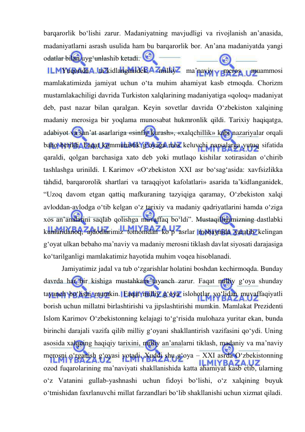  
 
barqarorlik bo‘lishi zarur. Madaniyatning mavjudligi va rivojlanish an’anasida, 
madaniyatlarni asrash usulida ham bu barqarorlik bor. An’ana madaniyatda yangi 
odatlar bilan uyg‘unlashib ketadi. 
Yuqorida 
ta’kidlanganidek, 
milliy 
ma’naviy 
meros 
muammosi 
mamlakatimizda jamiyat uchun o‘ta muhim ahamiyat kasb etmoqda. Chorizm 
mustamlakachiligi davrida Turkiston xalqlarining madaniyatiga «qoloq» madaniyat 
deb, past nazar bilan qaralgan. Keyin sovetlar davrida O‘zbekiston xalqining 
madaniy merosiga bir yoqlama munosabat hukmronlik qildi. Tarixiy haqiqatga, 
adabiyot va san’at asarlariga «sinfiy kurash», «xalqchillik» kabi nazariyalar orqali 
baho berildi. Faqat kommunistik g‘oyaga mos keluvchi narsalarga yutuq sifatida 
qaraldi, qolgan barchasiga xato deb yoki mutlaqo kishilar xotirasidan o‘chirib 
tashlashga urinildi. I. Karimov «O‘zbekiston XXI asr bo‘sag‘asida: xavfsizlikka 
tahdid, barqarorolik shartlari va taraqqiyot kafolatlari» asarida ta’kidlanganidek, 
“Uzoq davom etgan qattiq mafkuraning tazyiqiga qaramay, O‘zbekiston xalqi 
avloddan-avlodga o‘tib kelgan o‘z tarixiy va madaniy qadriyatlarini hamda o‘ziga 
xos an’analarini saqlab qolishga muvaffaq bo‘ldi”. Mustaqilligimizning dastlabki 
kunlaridanoq, ajdodlarimiz tomonidan ko‘p asrlar mobaynida yaratib kelingan 
g‘oyat ulkan bebaho ma’naviy va madaniy merosni tiklash davlat siyosati darajasiga 
ko‘tarilganligi mamlakatimiz hayotida muhim voqea hisoblanadi.  
Jamiyatimiz jadal va tub o‘zgarishlar holatini boshdan kechirmoqda. Bunday 
davrda har bir kishiga mustahkam tayanch zarur. Faqat milliy g‘oya shunday 
tayanch bo‘lishi mumkin. Faqat milliy g‘oya islohotlar yo‘lidan muvaffaqiyatli 
borish uchun millatni birlashtirishi va jipslashtirishi mumkin. Mamlakat Prezidenti 
Islom Karimov O‘zbekistonning kelajagi to‘g‘risida mulohaza yuritar ekan, bunda 
birinchi darajali vazifa qilib milliy g‘oyani shakllantirish vazifasini qo‘ydi. Uning 
asosida xalqning haqiqiy tarixini, milliy an’analarni tiklash, madaniy va ma’naviy 
merosni o‘rganish g‘oyasi yotadi. Xuddi shu g‘oya – XXI asrda O‘zbekistonning 
ozod fuqarolarining ma’naviyati shakllanishida katta ahamiyat kasb etib, ularning 
o‘z Vatanini gullab-yashnashi uchun fidoyi bo‘lishi, o‘z xalqining buyuk 
o‘tmishidan faxrlanuvchi millat farzandlari bo‘lib shakllanishi uchun xizmat qiladi. 
