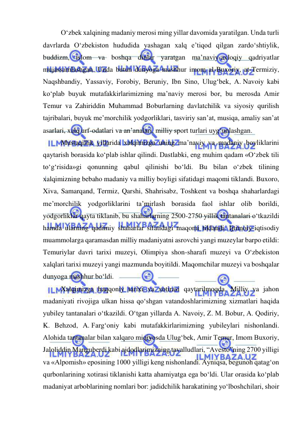  
 
O‘zbek xalqining madaniy merosi ming yillar davomida yaratilgan. Unda turli 
davrlarda O‘zbekiston hududida yashagan xalq e’tiqod qilgan zardo‘shtiylik, 
buddizm, islom va boshqa dinlar yaratgan ma’naviy-axloqiy qadriyatlar 
mujassamlashgan. Unda butun dunyoga mashhur imom al-Buxoriy, at-Termiziy, 
Naqshbandiy, Yassaviy, Forobiy, Beruniy, Ibn Sino, Ulug‘bek, A. Navoiy kabi 
ko‘plab buyuk mutafakkirlarimizning ma’naviy merosi bor, bu merosda Amir 
Temur va Zahiriddin Muhammad Boburlarning davlatchilik va siyosiy qurilish 
tajribalari, buyuk me’morchilik yodgorliklari, tasviriy san’at, musiqa, amaliy san’at 
asarlari, xalq urf-odatlari va an’analari, milliy sport turlari uyg‘unlashgan. 
Mustaqillik yillarida xalqimizga uning ma’naviy va madaniy boyliklarini 
qaytarish borasida ko‘plab ishlar qilindi. Dastlabki, eng muhim qadam «O‘zbek tili 
to‘g‘risida»gi qonunning qabul qilinishi bo‘ldi. Bu bilan o‘zbek tilining 
xalqimizning bebaho madaniy va milliy boyligi sifatidagi maqomi tiklandi. Buxoro, 
Xiva, Samarqand, Termiz, Qarshi, Shahrisabz, Toshkent va boshqa shaharlardagi 
me’morchilik yodgorliklarini ta’mirlash borasida faol ishlar olib borildi, 
yodgorliklar qayta tiklanib, bu shaharlarning 2500-2750 yillik tantanalari o‘tkazildi 
hamda ularning qadimiy shaharlar sifatidagi maqomi tiklandi. Ijtimoiy-iqtisodiy 
muammolarga qaramasdan milliy madaniyatni asrovchi yangi muzeylar barpo etildi: 
Temuriylar davri tarixi muzeyi, Olimpiya shon-sharafi muzeyi va O‘zbekiston 
xalqlari tarixi muzeyi yangi mazmunda boyitildi. Maqomchilar muzeyi va boshqalar 
dunyoga mashhur bo‘ldi. 
Xalqimizga haqqoniy tarixi va xotirasi qaytarilmoqda. Milliy va jahon 
madaniyati rivojiga ulkan hissa qo‘shgan vatandoshlarimizning xizmatlari haqida 
yubiley tantanalari o‘tkazildi. O‘tgan yillarda A. Navoiy, Z. M. Bobur, A. Qodiriy, 
K. Behzod, A. Farg‘oniy kabi mutafakkirlarimizning yubileylari nishonlandi. 
Alohida tantanalar bilan xalqaro miqiyosda Ulug‘bek, Amir Temur, Imom Buxoriy, 
Jaloliddin Manguberdi kabi ajdodlarimizning tavalludlari, “Avesto”ning 2700 yilligi 
va «Alpomish» eposining 1000 yilligi keng nishonlandi. Ayniqsa, begunoh qatag‘on 
qurbonlarining xotirasi tiklanishi katta ahamiyatga ega bo‘ldi. Ular orasida ko‘plab 
madaniyat arboblarining nomlari bor: jadidchilik harakatining yo‘lboshchilari, shoir 
