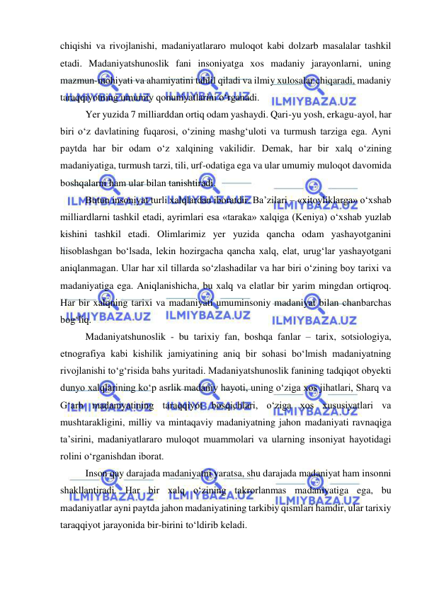  
 
chiqishi va rivojlanishi, madaniyatlararo muloqot kabi dolzarb masalalar tashkil 
etadi. Madaniyatshunoslik fani insoniyatga xos madaniy jarayonlarni, uning 
mazmun-mohiyati va ahamiyatini tahlil qiladi va ilmiy xulosalar chiqaradi, madaniy 
taraqqiyotning umumiy qonuniyatlarini o‘rganadi.  
Yer yuzida 7 milliarddan ortiq odam yashaydi. Qari-yu yosh, erkagu-ayol, har 
biri o‘z davlatining fuqarosi, o‘zining mashg‘uloti va turmush tarziga ega. Ayni 
paytda har bir odam o‘z xalqining vakilidir. Demak, har bir xalq o‘zining 
madaniyatiga, turmush tarzi, tili, urf-odatiga ega va ular umumiy muloqot davomida 
boshqalarni ham ular bilan tanishtiradi.  
Butun insoniyat turli xalqlardan iboratdir. Ba’zilari – «xitoyliklarga» o‘xshab 
milliardlarni tashkil etadi, ayrimlari esa «taraka» xalqiga (Keniya) o‘xshab yuzlab 
kishini tashkil etadi. Olimlarimiz yer yuzida qancha odam yashayotganini 
hisoblashgan bo‘lsada, lekin hozirgacha qancha xalq, elat, urug‘lar yashayotgani 
aniqlanmagan. Ular har хil tillarda so‘zlashadilar va har biri o‘zining boy tarixi va 
madaniyatiga ega. Aniqlanishicha, bu xalq va elatlar bir yarim mingdan ortiqroq. 
Har bir xalqning tarixi va madaniyati umuminsoniy madaniyat bilan chanbarchas 
bog‘liq. 
Madaniyatshunoslik - bu tarixiy fan, boshqa fanlar – tarix, sotsiologiya, 
etnografiya kabi kishilik jamiyatining aniq bir sohasi bo‘lmish madaniyatning 
rivojlanishi to‘g‘risida bahs yuritadi. Madaniyatshunoslik fanining tadqiqot obyekti 
dunyo xalqlarining ko‘p asrlik madaniy hayoti, uning o‘ziga xos jihatlari, Sharq va 
G‘arb madaniyatining taraqqiyot bosqichlari, o‘ziga xos xususiyatlari va 
mushtarakligini, milliy va mintaqaviy madaniyatning jahon madaniyati ravnaqiga 
ta’sirini, madaniyatlararo muloqot muammolari va ularning insoniyat hayotidagi 
rolini o‘rganishdan iborat. 
Inson qay darajada madaniyatni yaratsa, shu darajada madaniyat ham insonni 
shakllantiradi. Har bir xalq o‘zining takrorlanmas madaniyatiga ega, bu 
madaniyatlar ayni paytda jahon madaniyatining tarkibiy qismlari hamdir, ular tarixiy 
taraqqiyot jarayonida bir-birini to‘ldirib keladi. 
