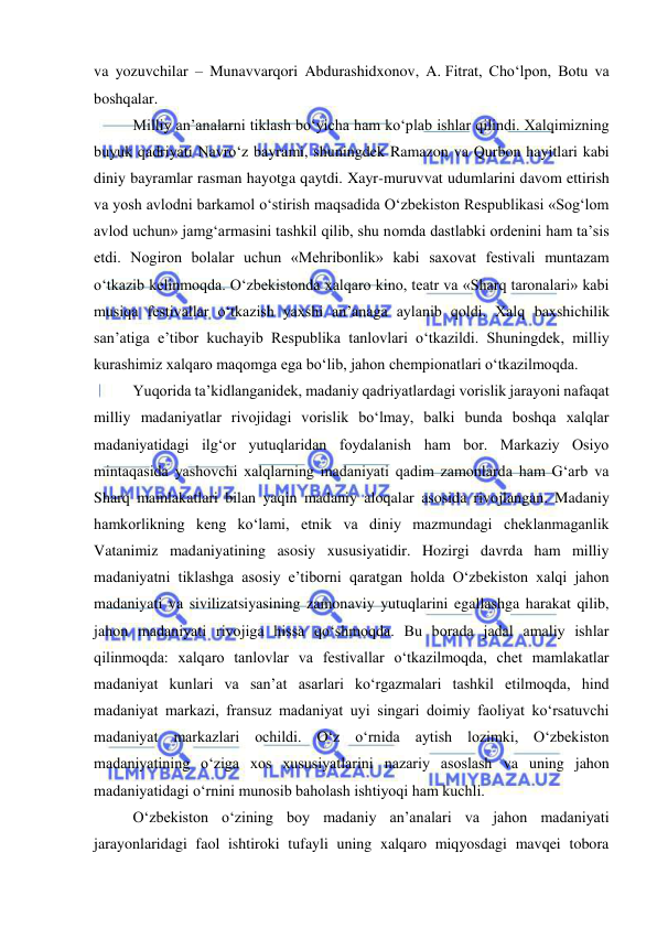  
 
va yozuvchilar – Munavvarqori Abdurashidxonov, A. Fitrat, Cho‘lpon, Botu va 
boshqalar. 
Milliy an’analarni tiklash bo‘yicha ham ko‘plab ishlar qilindi. Xalqimizning 
buyuk qadriyati Navro‘z bayrami, shuningdek Ramazon va Qurbon hayitlari kabi 
diniy bayramlar rasman hayotga qaytdi. Xayr-muruvvat udumlarini davom ettirish 
va yosh avlodni barkamol o‘stirish maqsadida O‘zbekiston Respublikasi «Sog‘lom 
avlod uchun» jamg‘armasini tashkil qilib, shu nomda dastlabki ordenini ham ta’sis 
etdi. Nogiron bolalar uchun «Mehribonlik» kabi saxovat festivali muntazam 
o‘tkazib kelinmoqda. O‘zbekistonda xalqaro kino, teatr va «Sharq taronalari» kabi 
musiqa festivallar o‘tkazish yaxshi an’anaga aylanib qoldi. Xalq baxshichilik 
san’atiga e’tibor kuchayib Respublika tanlovlari o‘tkazildi. Shuningdek, milliy 
kurashimiz xalqaro maqomga ega bo‘lib, jahon chempionatlari o‘tkazilmoqda. 
Yuqorida ta’kidlanganidek, madaniy qadriyatlardagi vorislik jarayoni nafaqat 
milliy madaniyatlar rivojidagi vorislik bo‘lmay, balki bunda boshqa xalqlar 
madaniyatidagi ilg‘or yutuqlaridan foydalanish ham bor. Markaziy Osiyo 
mintaqasida yashovchi xalqlarning madaniyati qadim zamonlarda ham G‘arb va 
Sharq mamlakatlari bilan yaqin madaniy aloqalar asosida rivojlangan. Madaniy 
hamkorlikning keng ko‘lami, etnik va diniy mazmundagi cheklanmaganlik 
Vatanimiz madaniyatining asosiy xususiyatidir. Hozirgi davrda ham milliy 
madaniyatni tiklashga asosiy e’tiborni qaratgan holda O‘zbekiston xalqi jahon 
madaniyati va sivilizatsiyasining zamonaviy yutuqlarini egallashga harakat qilib, 
jahon madaniyati rivojiga hissa qo‘shmoqda. Bu borada jadal amaliy ishlar 
qilinmoqda: xalqaro tanlovlar va festivallar o‘tkazilmoqda, chet mamlakatlar 
madaniyat kunlari va san’at asarlari ko‘rgazmalari tashkil etilmoqda, hind 
madaniyat markazi, fransuz madaniyat uyi singari doimiy faoliyat ko‘rsatuvchi 
madaniyat markazlari ochildi. O‘z o‘rnida aytish lozimki, O‘zbekiston 
madaniyatining o‘ziga xos xususiyatlarini nazariy asoslash va uning jahon 
madaniyatidagi o‘rnini munosib baholash ishtiyoqi ham kuchli.  
O‘zbekiston o‘zining boy madaniy an’analari va jahon madaniyati 
jarayonlaridagi faol ishtiroki tufayli uning xalqaro miqyosdagi mavqei tobora 
